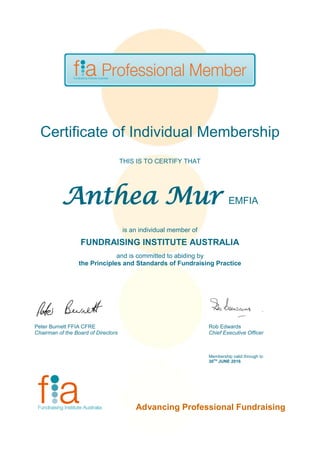 Certificate of Individual Membership
THIS IS TO CERTIFY THAT
Anthea Mur EMFIA
is an individual member of
FUNDRAISING INSTITUTE AUSTRALIA
and is committed to abiding by
the Principles and Standards of Fundraising Practice
Peter Burnett FFIA CFRE Rob Edwards
Chairman of the Board of Directors Chief Executive Officer
Membership valid through to
30TH
JUNE 2016
Advancing Professional Fundraising
 