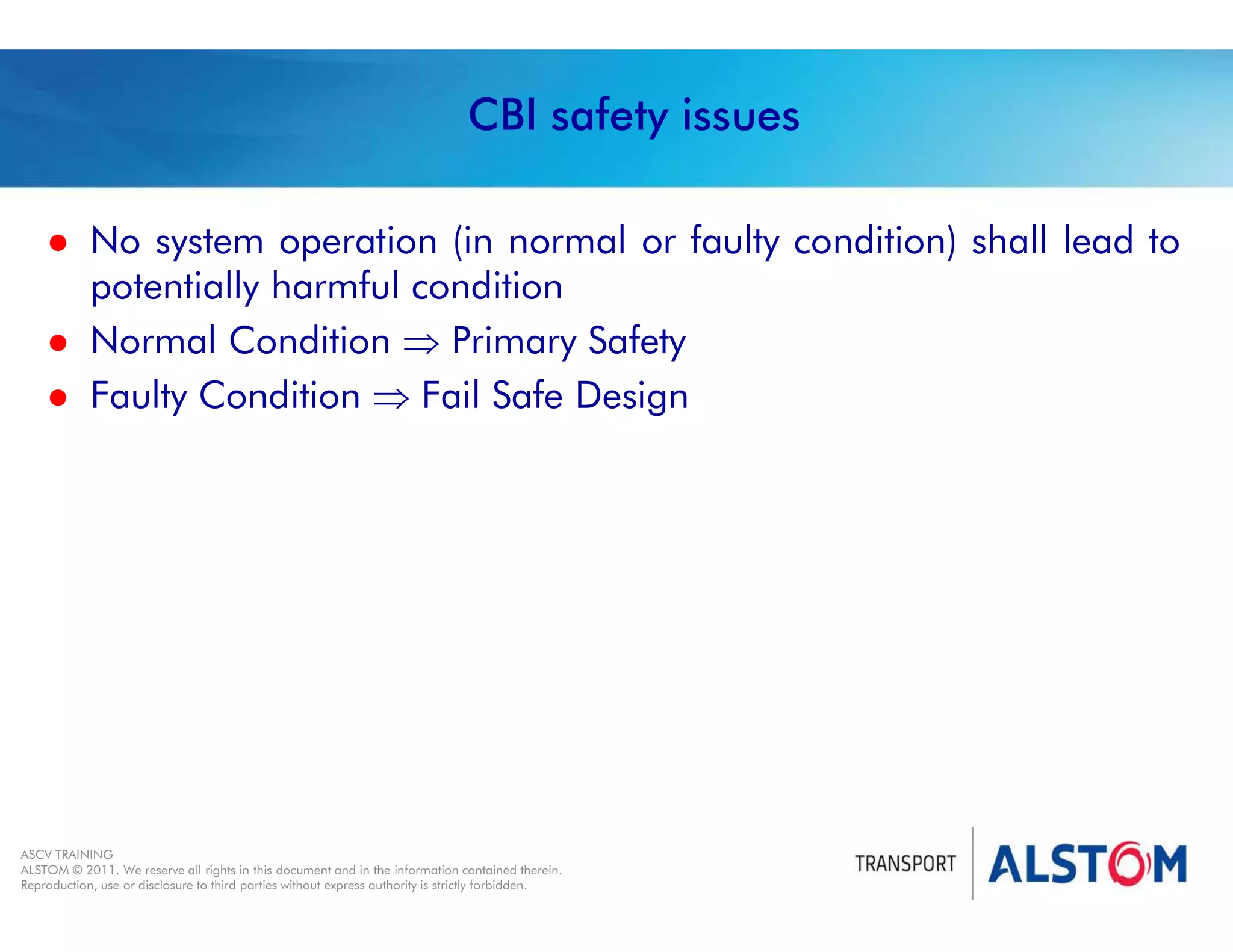 
Year 2011 - page 10
02 System Signalling Overview Contract BS01
ASCV TRAINING
ALSTOM © 2011. We reserve all rights in this document and in the information contained therein.
Reproduction, use or disclosure to third parties without express authority is strictly forbidden.
CBI safety issues
 No system operation (in normal or faulty condition) shall lead to
potentially harmful condition
 Normal Condition  Primary Safety
 Faulty Condition  Fail Safe Design
 