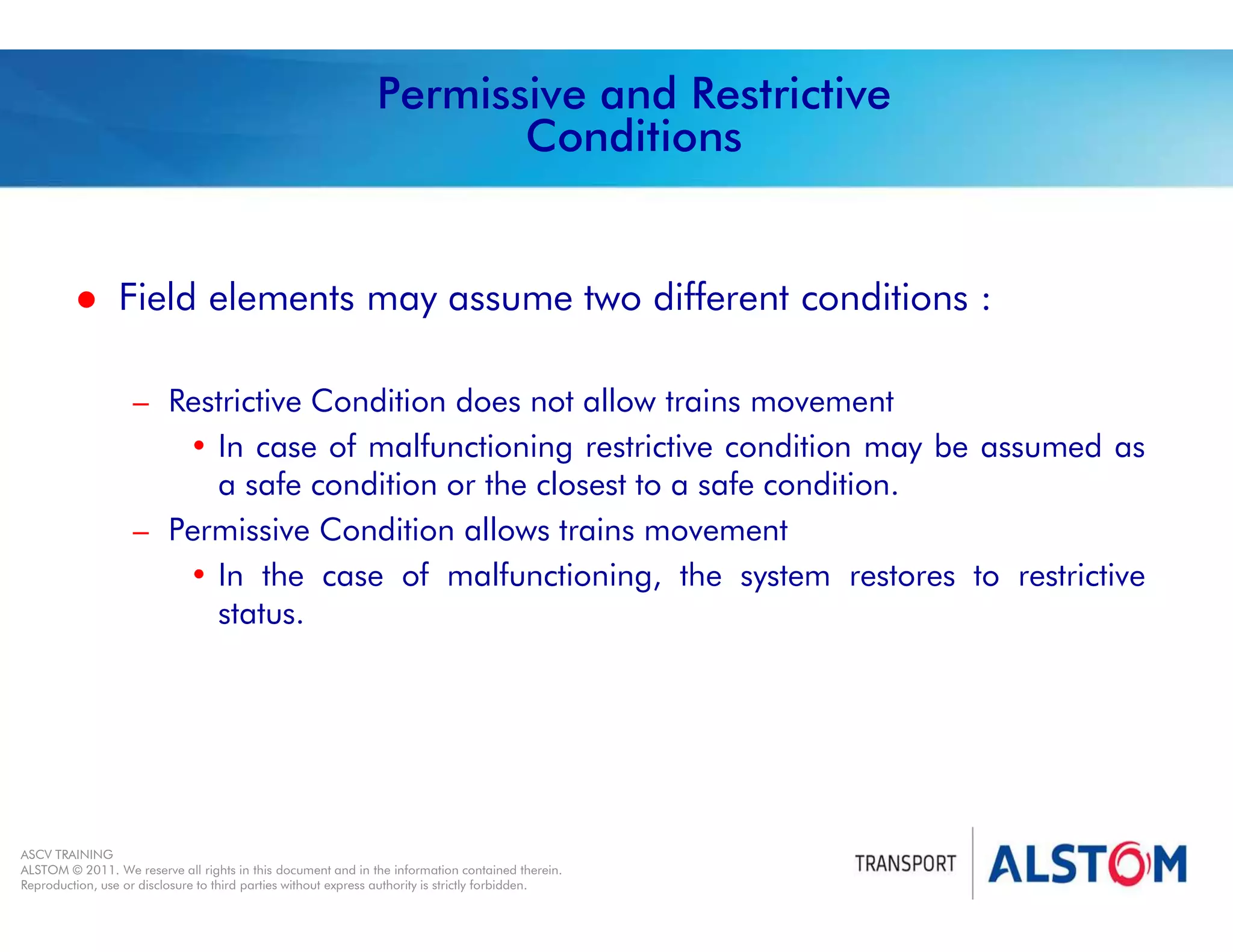 
Year 2011 - page 15
02 System Signalling Overview Contract BS01
ASCV TRAINING
ALSTOM © 2011. We reserve all rights in this document and in the information contained therein.
Reproduction, use or disclosure to third parties without express authority is strictly forbidden.
Permissive and Restrictive
Conditions
 Field elements may assume two different conditions :
– Restrictive Condition does not allow trains movement
• In case of malfunctioning restrictive condition may be assumed as
a safe condition or the closest to a safe condition.
– Permissive Condition allows trains movement
• In the case of malfunctioning, the system restores to restrictive
status.
 