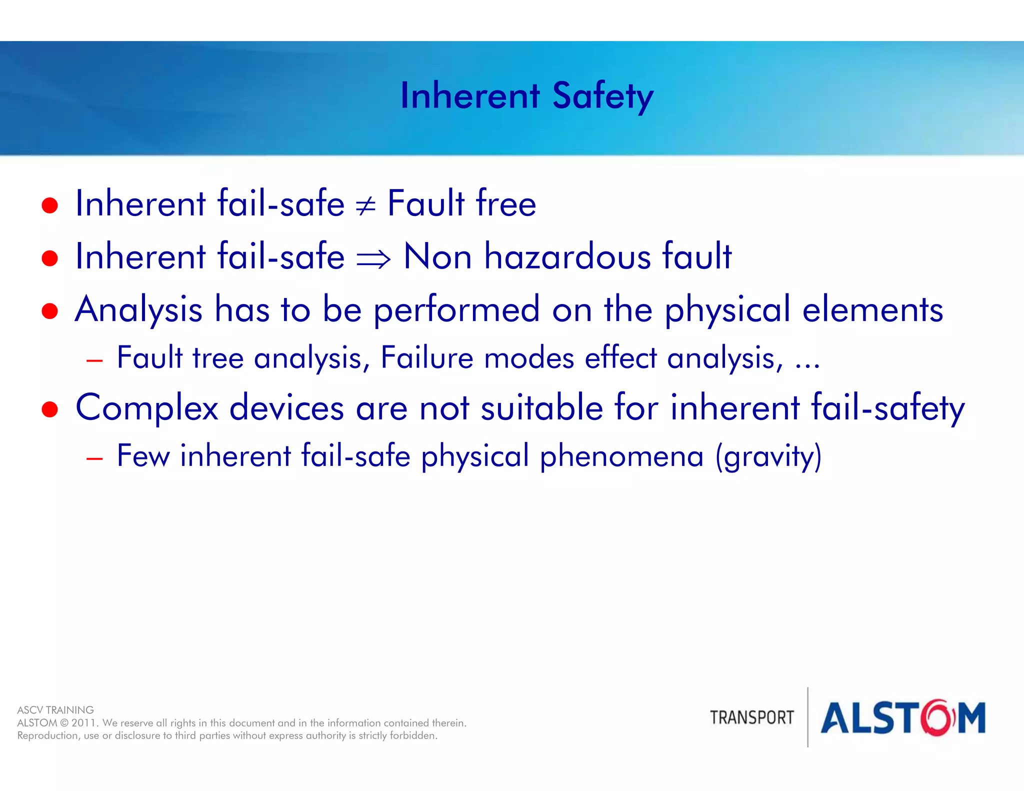 
Year 2011 - page 22
02 System Signalling Overview Contract BS01
ASCV TRAINING
ALSTOM © 2011. We reserve all rights in this document and in the information contained therein.
Reproduction, use or disclosure to third parties without express authority is strictly forbidden.
Inherent Safety
 Inherent fail-safe  Fault free
 Inherent fail-safe  Non hazardous fault
 Analysis has to be performed on the physical elements
– Fault tree analysis, Failure modes effect analysis, ...
 Complex devices are not suitable for inherent fail-safety
– Few inherent fail-safe physical phenomena (gravity)
 