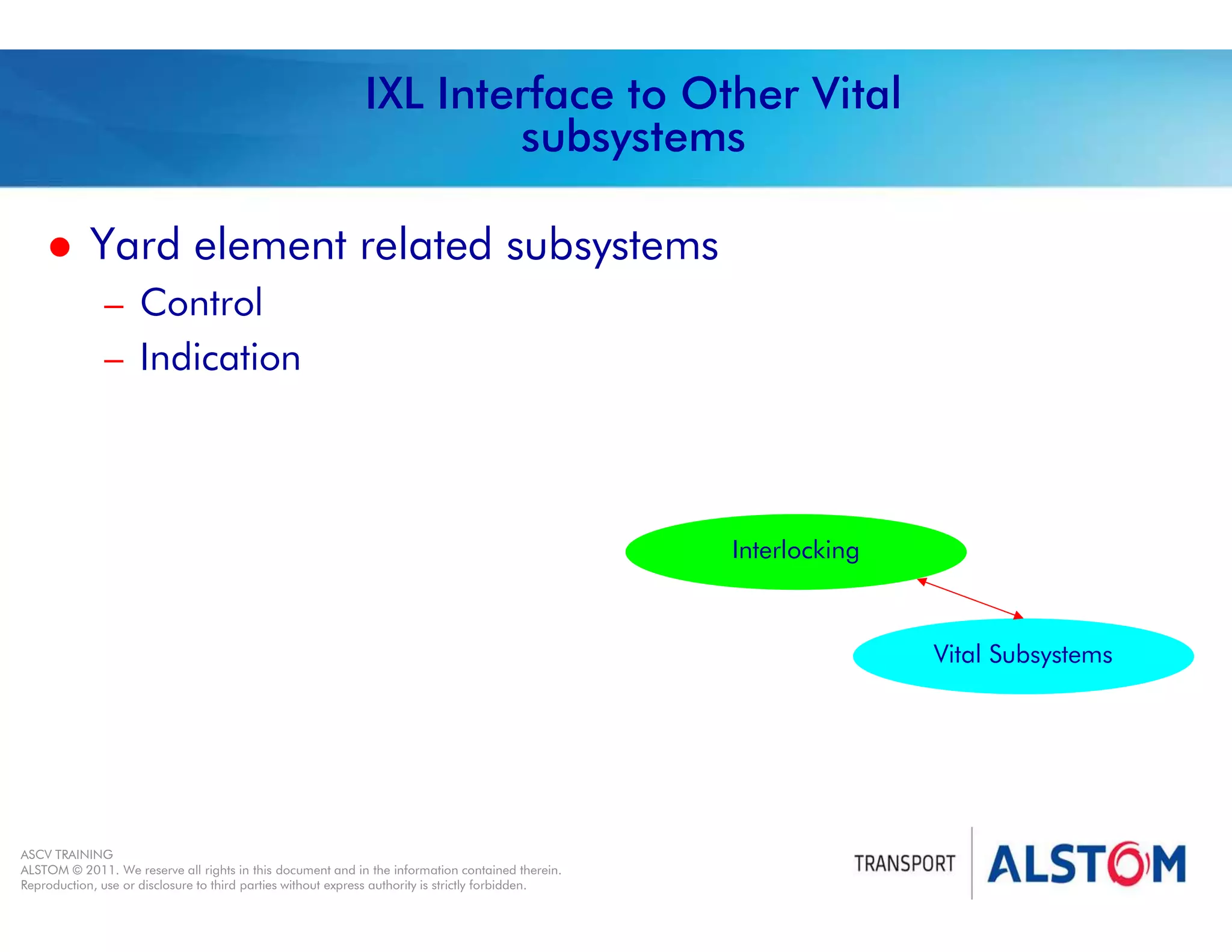 
Year 2011 - page 31
02 System Signalling Overview Contract BS01
ASCV TRAINING
ALSTOM © 2011. We reserve all rights in this document and in the information contained therein.
Reproduction, use or disclosure to third parties without express authority is strictly forbidden.
IXL Interface to Other Vital
subsystems
 Yard element related subsystems
– Control
– Indication
Interlocking
Vital Subsystems
 