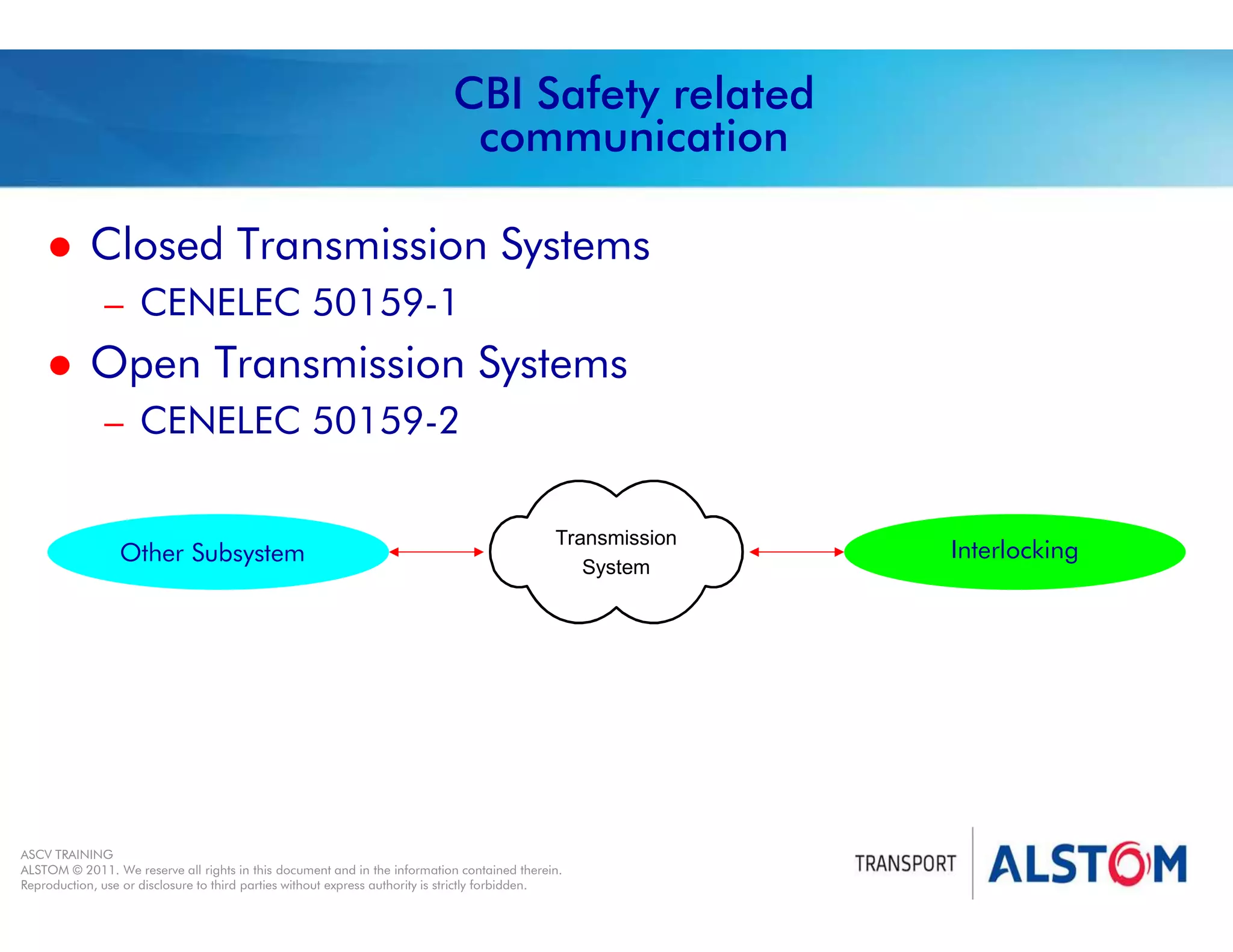 
Year 2011 - page 33
02 System Signalling Overview Contract BS01
ASCV TRAINING
ALSTOM © 2011. We reserve all rights in this document and in the information contained therein.
Reproduction, use or disclosure to third parties without express authority is strictly forbidden.
CBI Safety related
communication
 Closed Transmission Systems
– CENELEC 50159-1
 Open Transmission Systems
– CENELEC 50159-2
Interlocking
Other Subsystem
Transmission
System
 