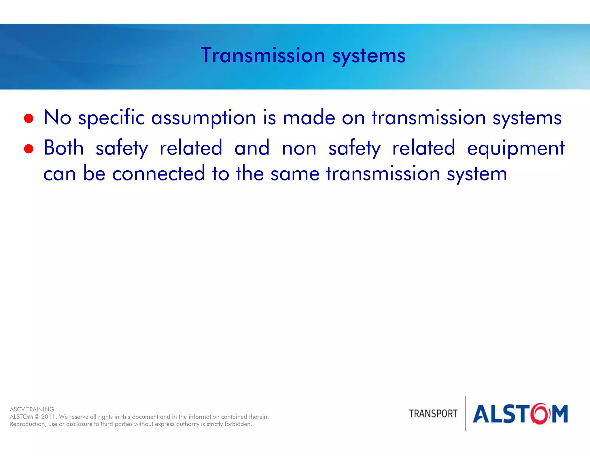 
Year 2011 - page 34
02 System Signalling Overview Contract BS01
ASCV TRAINING
ALSTOM © 2011. We reserve all rights in this document and in the information contained therein.
Reproduction, use or disclosure to third parties without express authority is strictly forbidden.
Transmission systems
 No specific assumption is made on transmission systems
 Both safety related and non safety related equipment
can be connected to the same transmission system
 