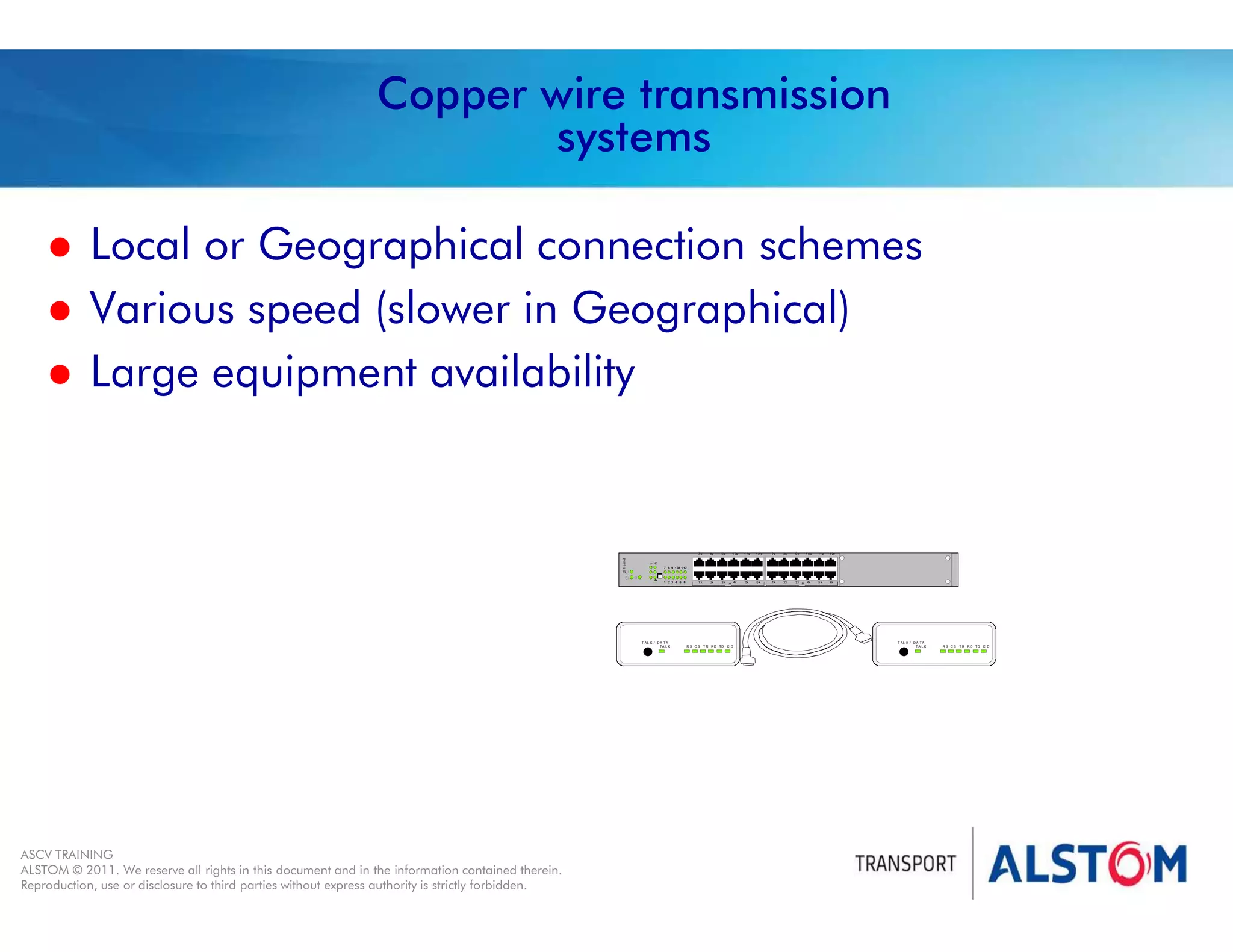 
Year 2011 - page 36
02 System Signalling Overview Contract BS01
ASCV TRAINING
ALSTOM © 2011. We reserve all rights in this document and in the information contained therein.
Reproduction, use or disclosure to third parties without express authority is strictly forbidden.
Copper wire transmission
systems
 Local or Geographical connection schemes
 Various speed (slower in Geographical)
 Large equipment availability
1 2 3 4 5 6
7 8 9 101 1 12
A
B
1 2x
6x
8x
2x
9x
3x
1 0x
4x
11x
5x
7x
1x
Et
h
e
rn
et
A
12 x
6x
8x
2x
9x
3x
1 0x
4x
1 1x
5x
7 x
1 x
C
R S C S T R R D TD C D
T AL K / D A T A
TA L K R S C S T R R D TD C D
T AL K / D A T A
T A L K
 
