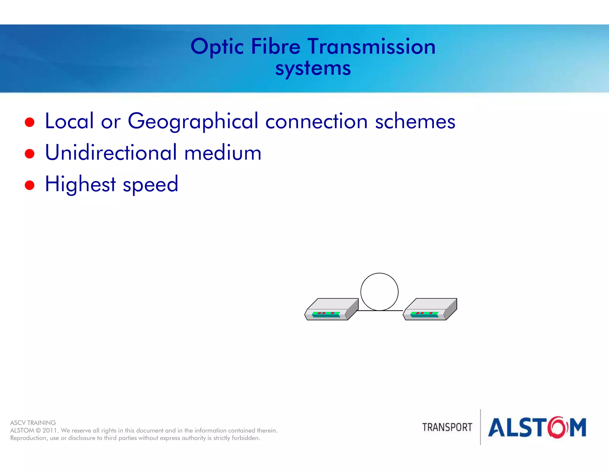 
Year 2011 - page 37
02 System Signalling Overview Contract BS01
ASCV TRAINING
ALSTOM © 2011. We reserve all rights in this document and in the information contained therein.
Reproduction, use or disclosure to third parties without express authority is strictly forbidden.
Optic Fibre Transmission
systems
 Local or Geographical connection schemes
 Unidirectional medium
 Highest speed
 