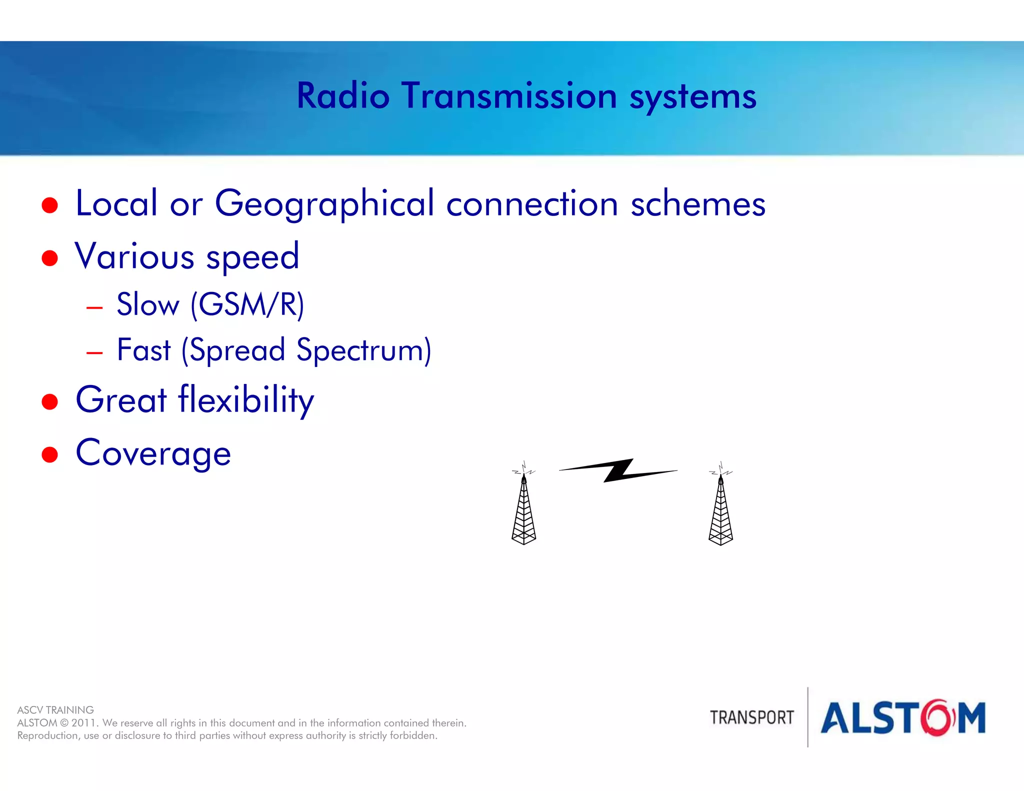 
Year 2011 - page 38
02 System Signalling Overview Contract BS01
ASCV TRAINING
ALSTOM © 2011. We reserve all rights in this document and in the information contained therein.
Reproduction, use or disclosure to third parties without express authority is strictly forbidden.
Radio Transmission systems
 Local or Geographical connection schemes
 Various speed
– Slow (GSM/R)
– Fast (Spread Spectrum)
 Great flexibility
 Coverage
 
