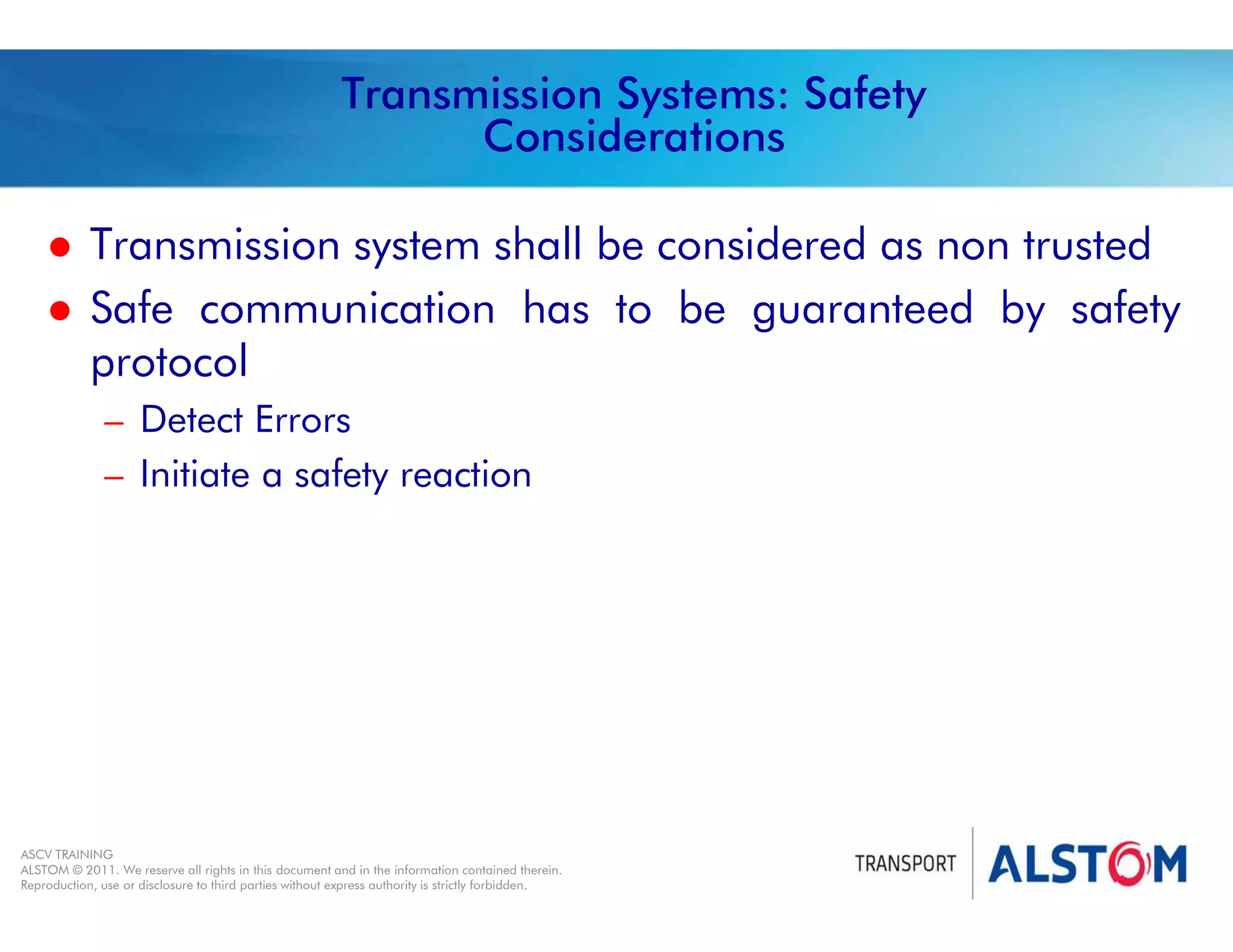 
Year 2011 - page 39
02 System Signalling Overview Contract BS01
ASCV TRAINING
ALSTOM © 2011. We reserve all rights in this document and in the information contained therein.
Reproduction, use or disclosure to third parties without express authority is strictly forbidden.
Transmission Systems: Safety
Considerations
 Transmission system shall be considered as non trusted
 Safe communication has to be guaranteed by safety
protocol
– Detect Errors
– Initiate a safety reaction
 