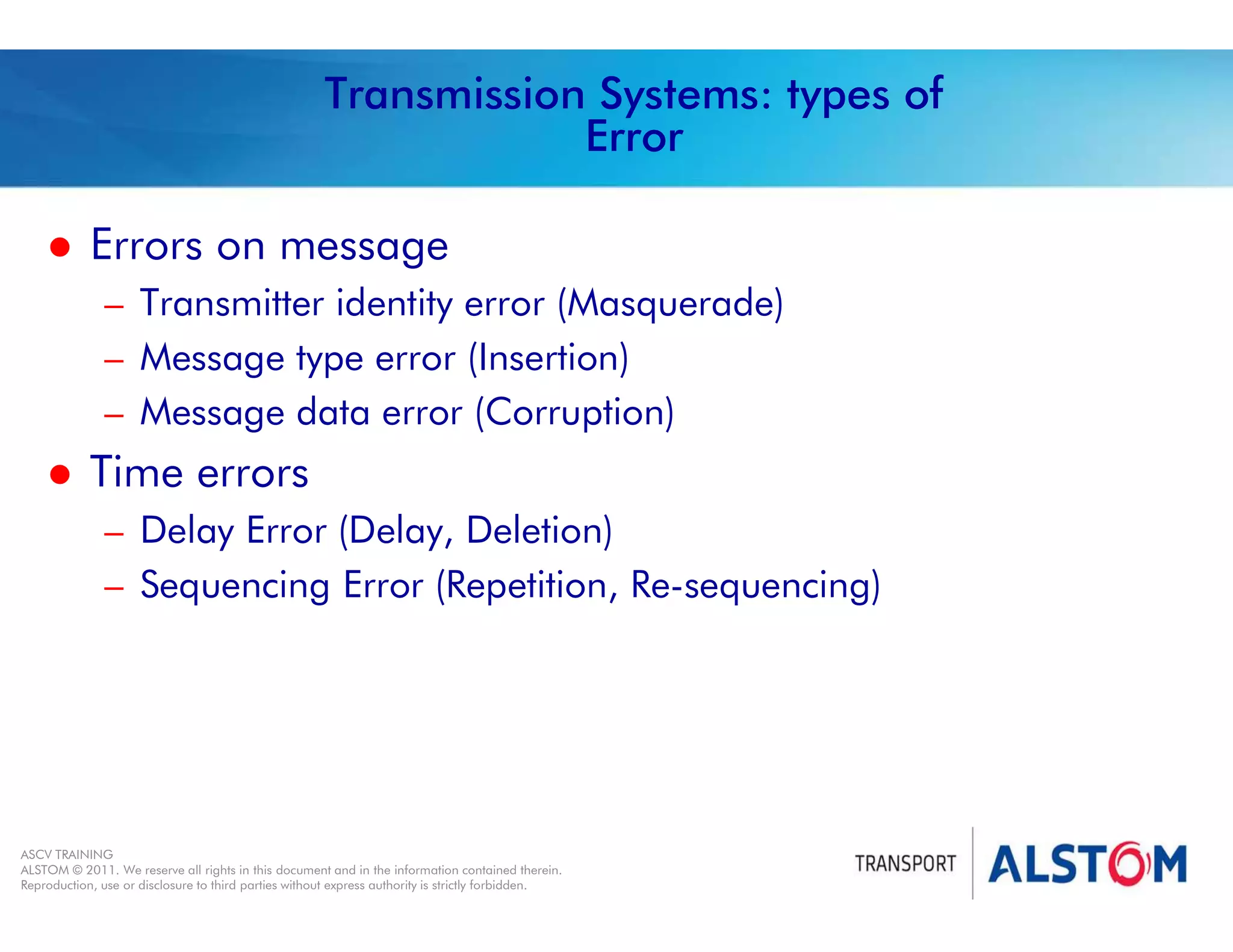 
Year 2011 - page 40
02 System Signalling Overview Contract BS01
ASCV TRAINING
ALSTOM © 2011. We reserve all rights in this document and in the information contained therein.
Reproduction, use or disclosure to third parties without express authority is strictly forbidden.
Transmission Systems: types of
Error
 Errors on message
– Transmitter identity error (Masquerade)
– Message type error (Insertion)
– Message data error (Corruption)
 Time errors
– Delay Error (Delay, Deletion)
– Sequencing Error (Repetition, Re-sequencing)
 