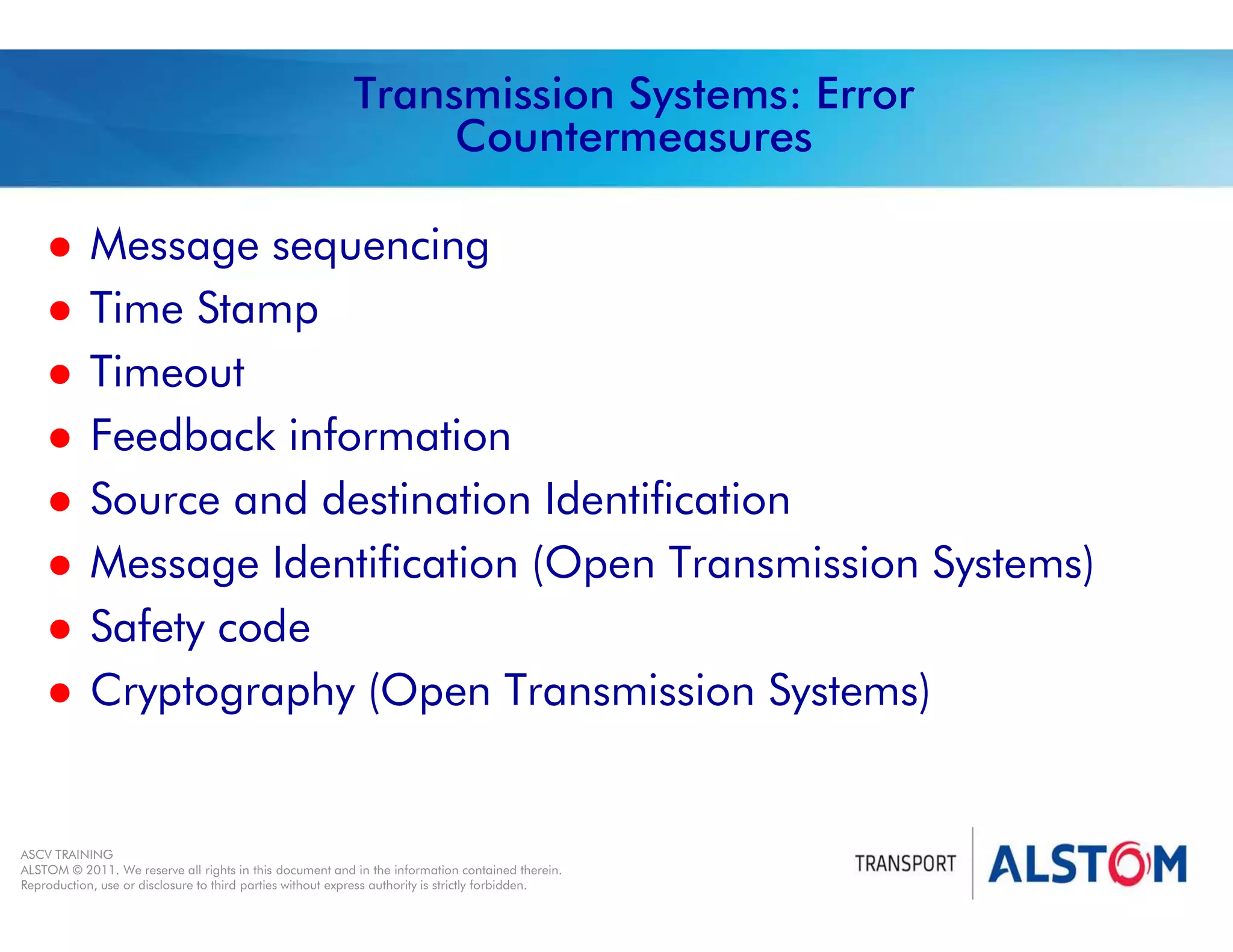 
Year 2011 - page 41
02 System Signalling Overview Contract BS01
ASCV TRAINING
ALSTOM © 2011. We reserve all rights in this document and in the information contained therein.
Reproduction, use or disclosure to third parties without express authority is strictly forbidden.
Transmission Systems: Error
Countermeasures
 Message sequencing
 Time Stamp
 Timeout
 Feedback information
 Source and destination Identification
 Message Identification (Open Transmission Systems)
 Safety code
 Cryptography (Open Transmission Systems)
 