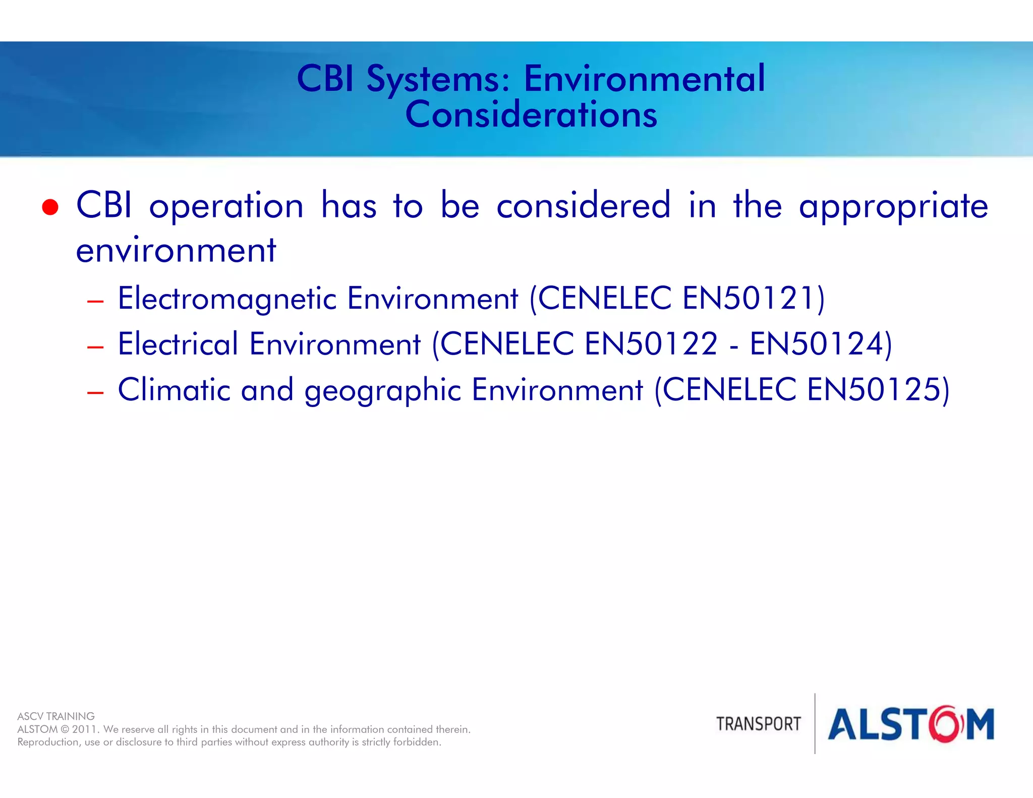 
Year 2011 - page 43
02 System Signalling Overview Contract BS01
ASCV TRAINING
ALSTOM © 2011. We reserve all rights in this document and in the information contained therein.
Reproduction, use or disclosure to third parties without express authority is strictly forbidden.
CBI Systems: Environmental
Considerations
 CBI operation has to be considered in the appropriate
environment
– Electromagnetic Environment (CENELEC EN50121)
– Electrical Environment (CENELEC EN50122 - EN50124)
– Climatic and geographic Environment (CENELEC EN50125)
 