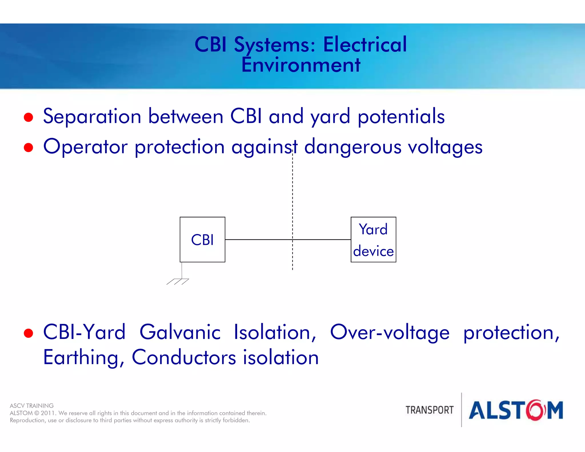 
Year 2011 - page 45
02 System Signalling Overview Contract BS01
ASCV TRAINING
ALSTOM © 2011. We reserve all rights in this document and in the information contained therein.
Reproduction, use or disclosure to third parties without express authority is strictly forbidden.
CBI Systems: Electrical
Environment
 Separation between CBI and yard potentials
 Operator protection against dangerous voltages
 CBI-Yard Galvanic Isolation, Over-voltage protection,
Earthing, Conductors isolation
CBI
Yard
device
 