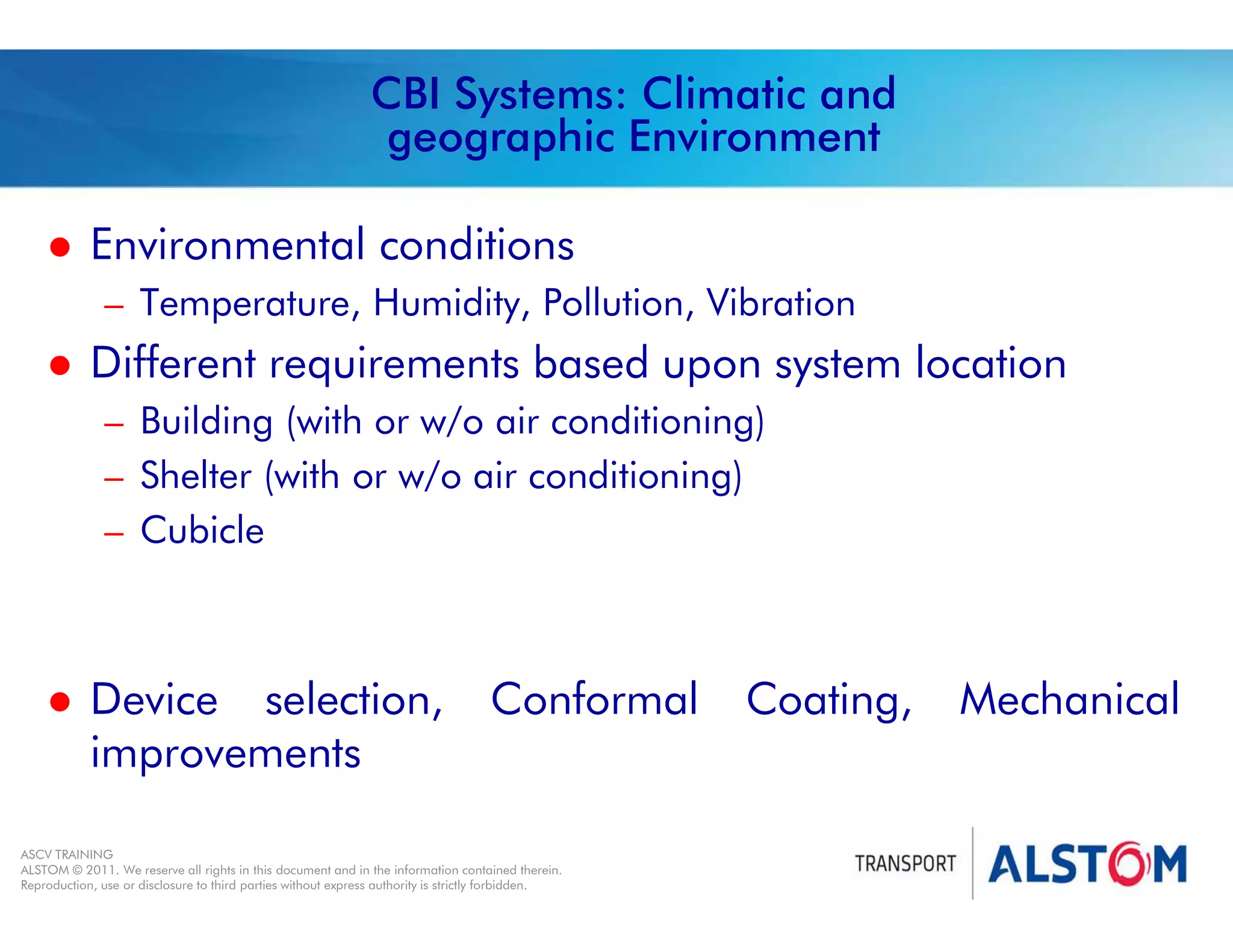 
Year 2011 - page 46
02 System Signalling Overview Contract BS01
ASCV TRAINING
ALSTOM © 2011. We reserve all rights in this document and in the information contained therein.
Reproduction, use or disclosure to third parties without express authority is strictly forbidden.
CBI Systems: Climatic and
geographic Environment
 Environmental conditions
– Temperature, Humidity, Pollution, Vibration
 Different requirements based upon system location
– Building (with or w/o air conditioning)
– Shelter (with or w/o air conditioning)
– Cubicle
 Device selection, Conformal Coating, Mechanical
improvements
 