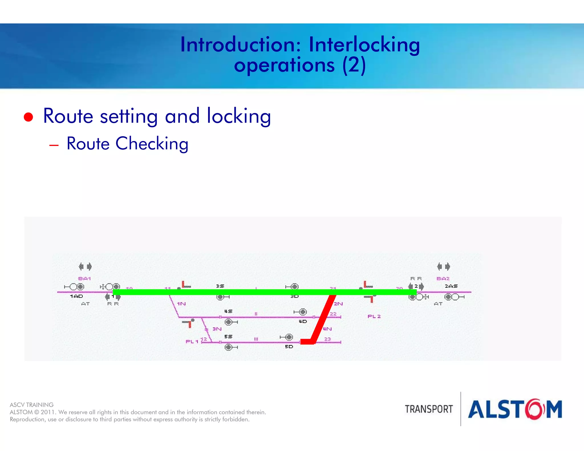
Year 2011 - page 5
02 System Signalling Overview Contract BS01
ASCV TRAINING
ALSTOM © 2011. We reserve all rights in this document and in the information contained therein.
Reproduction, use or disclosure to third parties without express authority is strictly forbidden.
Introduction: Interlocking
operations (2)
 Route setting and locking
– Route Checking
 
