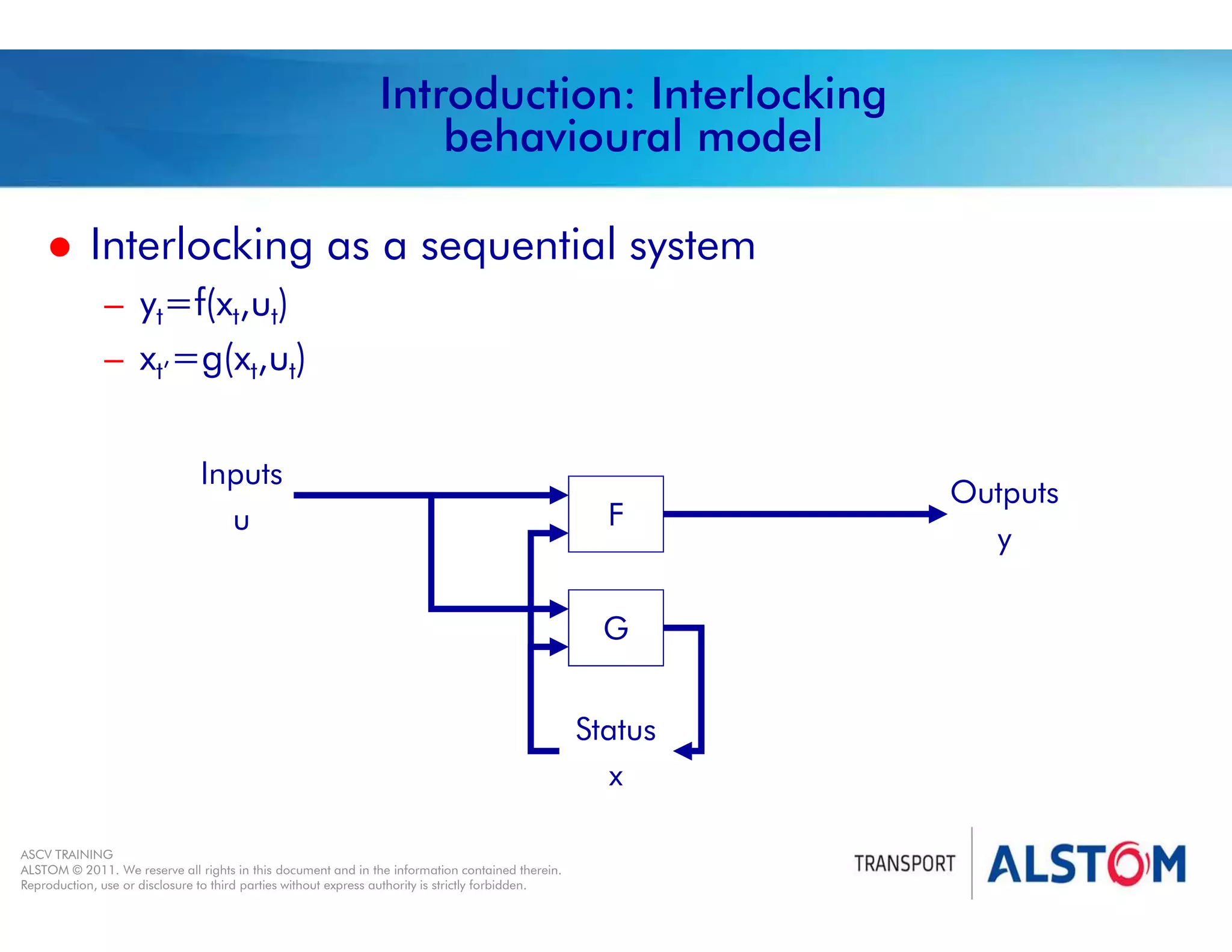 
Year 2011 - page 6
02 System Signalling Overview Contract BS01
ASCV TRAINING
ALSTOM © 2011. We reserve all rights in this document and in the information contained therein.
Reproduction, use or disclosure to third parties without express authority is strictly forbidden.
Introduction: Interlocking
behavioural model
 Interlocking as a sequential system
– yt=f(xt,ut)
– xt’=g(xt,ut)
Inputs
u
Outputs
y
Status
x
F
G
 
