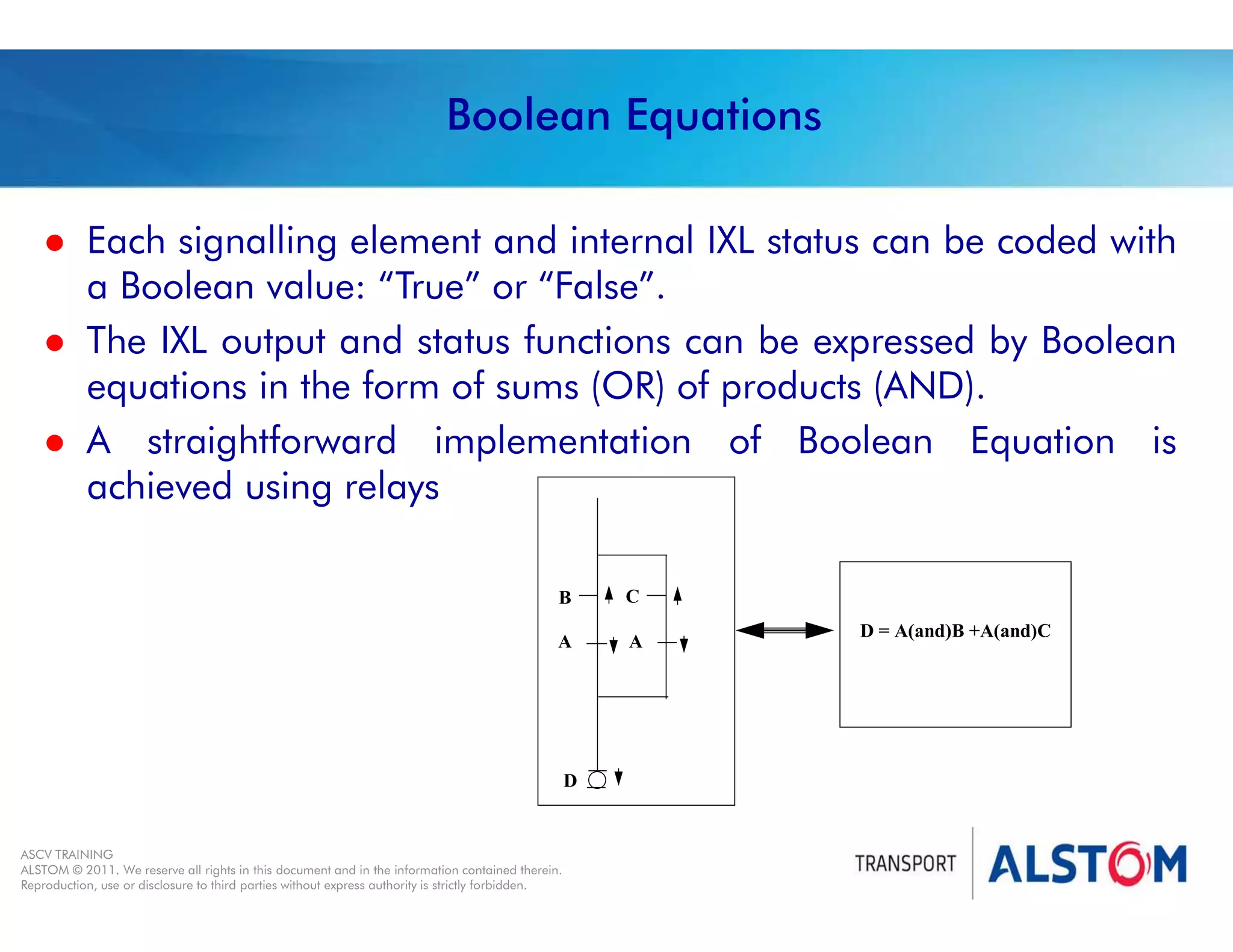 
Year 2011 - page 7
02 System Signalling Overview Contract BS01
ASCV TRAINING
ALSTOM © 2011. We reserve all rights in this document and in the information contained therein.
Reproduction, use or disclosure to third parties without express authority is strictly forbidden.
Boolean Equations
A A
B C
D
D = A(and)B +A(and)C
 Each signalling element and internal IXL status can be coded with
a Boolean value: “True” or “False”.
 The IXL output and status functions can be expressed by Boolean
equations in the form of sums (OR) of products (AND).
 A straightforward implementation of Boolean Equation is
achieved using relays
 