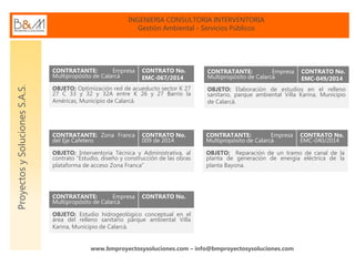 INGENIERIA CONSULTORIA INTERVENTORIA
Gestión Ambiental - Servicios Públicos
www.bmproyectosysoluciones.com – info@bmproyectosysoluciones.com
ProyectosySolucionesS.A.S.
CONTRATANTE: Empresa
Multipropósito de Calarcá
CONTRATO No.
EMC-067/2014
OBJETO: Optimización red de acueducto sector K 27
27 C 33 y 32 y 32A entre K 26 y 27 Barrio la
Américas, Municipio de Calarcá.
CONTRATANTE: Empresa
Multipropósito de Calarcá
CONTRATO No.
EMC-049/2014
OBJETO: Elaboración de estudios en el relleno
sanitario, parque ambiental Villa Karina, Municipio
de Calarcá.
CONTRATANTE: Zona Franca
del Eje Cafetero
CONTRATO No.
009 de 2014
OBJETO: Interventoría Técnica y Administrativa, al
contrato “Estudio, diseño y construcción de las obras
plataforma de acceso Zona Franca”
CONTRATANTE: Empresa
Multipropósito de Calarcá
CONTRATO No.
OBJETO: Estudio hidrogeológico conceptual en el
área del relleno sanitario parque ambiental Villa
Karina, Municipio de Calarcá.
CONTRATANTE: Empresa
Multipropósito de Calarcá
CONTRATO No.
EMC-040/2014
OBJETO: Reparación de un tramo de canal de la
planta de generación de energía eléctrica de la
planta Bayona.
 
