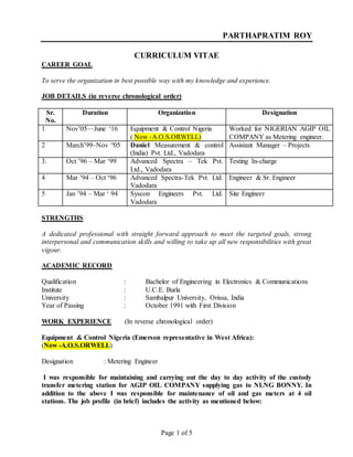 Page 1 of 5
PARTHAPRATIM ROY
CURRICULUM VITAE
CAREER GOAL
To serve the organization in best possible way with my knowledge and experience.
JOB DETAILS (in reverse chronological order)
Sr.
No.
Duration Organization Designation
1 Nov’05—June ‘16 Equipment & Control Nigeria
( Now -A.O.S.ORWELL)
Worked for NIGERIAN AGIP OIL
COMPANY as Metering engineer.
2 March’99–Nov “05 Daniel Measurement & control
(India) Pvt. Ltd., Vadodara
Assistant Manager – Projects
3. Oct ’96 – Mar ‘99 Advanced Spectra – Tek Pvt.
Ltd., Vadodara
Testing In-charge
4 Mar ’94 – Oct ‘96 Advanced Spectra-Tek Pvt. Ltd.
Vadodara
Engineer & Sr. Engineer
5 Jan ’94 – Mar ‘ 94 Syscon Engineers Pvt. Ltd.
Vadodara
Site Engineer
STRENGTHS
A dedicated professional with straight forward approach to meet the targeted goals, strong
interpersonal and communication skills and willing to take up all new responsibilities with great
vigour.
ACADEMIC RECORD
Qualification : Bachelor of Engineering in Electronics & Communications
Institute : U.C.E. Burla
University : Sambalpur University, Orissa, India
Year of Passing : October 1991 with First Division
WORK EXPERIENCE (In reverse chronological order)
Equipment & Control Nigeria (Emerson representative in West Africa):
(Now -A.O.S.ORWELL)
Designation : Metering Engineer
I was responsible for maintaining and carrying out the day to day activity of the custody
transfer metering station for AGIP OIL COMPANY supplying gas to NLNG BONNY. In
addition to the above I was responsible for maintenance of oil and gas meters at 4 oil
stations. The job profile (in brief) includes the activity as mentioned below:
 