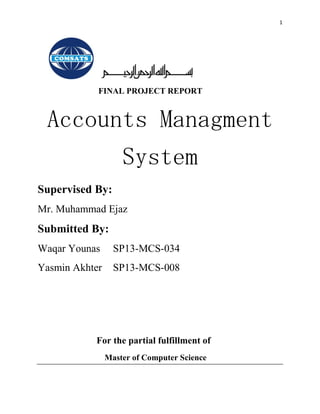 1
FINAL PROJECT REPORT
Accounts Managment
System
Supervised By:
Mr. Muhammad Ejaz
Submitted By:
Waqar Younas SP13-MCS-034
Yasmin Akhter SP13-MCS-008
For the partial fulfillment of
Master of Computer Science
 