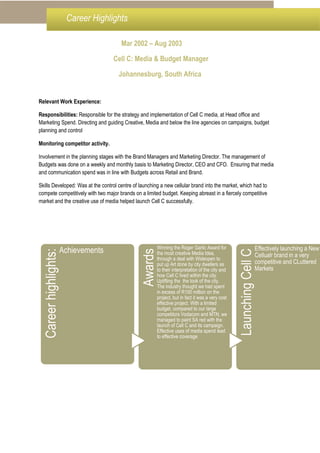 Mar 2002 – Aug 2003
Cell C: Media & Budget Manager
Johannesburg, South Africa
Relevant Work Experience:
Responsibilities: Responsible for the strategy and implementation of Cell C media, at Head office and
Marketing Spend. Directing and guiding Creative, Media and below the line agencies on campaigns, budget
planning and control
Monitoring competitor activity.
Involvement in the planning stages with the Brand Managers and Marketing Director. The management of
Budgets was done on a weekly and monthly basis to Marketing Director, CEO and CFO. Ensuring that media
and communication spend was in line with Budgets across Retail and Brand.
Skills Developed: Was at the control centre of launching a new cellular brand into the market, which had to
compete competitively with two major brands on a limited budget. Keeping abreast in a fiercely competitive
market and the creative use of media helped launch Cell C successfully.
Careerhighlights:
Achievements
Awards
Winning the Roger Garlic Award for
the most creative Media Idea,
through a deal with Wideopen to
put up Art done by city dwellers as
to their interpretation of the city and
how Cell C lived within the city.
Uplifting the the look of the city.
The industry thought we had spent
in excess of R100 million on the
project, but in fact it was a very cost
effective project. With a limited
budget, compared to our large
competitors Vodacom and MTN, we
managed to paint SA red with the
launch of Cell C and its campaign.
Effective uses of media spend lead
to effective coverage
LaunchingCellCEffectively launching a New
Cellualr brand in a very
competitive and CLuttered
Markets
Career Highlights
 