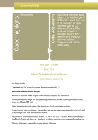 April 2014 – Current
SABC GSM
National TV Marketing Services Manager
Johannesburg, South Africa
Key Responsibilities:
Consultant: BRC TV Technical Committee Representative for SABC TV.
National TV Marketing Service Manager:
•Provision of actionable market insights – macro, industry, competitor and international
•Industry development – forges and manages strategic relationships with the advertising and media industry
forums (e.g. AMASA, AMF etc.)
•Sales strategy development – assist in the development of go-to-market sales strategies
•Pro and reactive sales opportunities – manage all pro and reactive sales opportunities including but not limited
to responding to client briefs within expected timelines
Responsible for Specialist Presentations analysis, i.e., Pay vs free to Air TV analysis, New Channels Analyses,
New Markets Analysis with the primary objective of formulating market penetration strategies for new business
•Planning efficiencies – manage all contracted planning efficiencies
Careerhighlights:
Achievements
GlobalAcievements
Negotiated worldwide deals
based on an initial budget of
R860 million which then had
to be revised in 10 major
countries such as UK,
Germany, France, USA,
Australia, India etc. I
managed to get a 40%
discount on a worldwide
deal with National
Geographic with a lot of
added value
Career Highlights
 