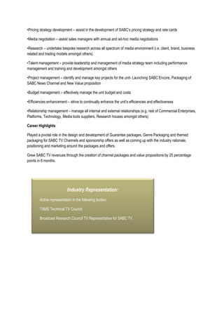 •Pricing strategy development – assist in the development of SABC’s pricing strategy and rate cards
•Media negotiation – assist sales managers with annual and ad-hoc media negotiations
•Research – undertake bespoke research across all spectrum of media environment (i.e. client, brand, business
related and trading models amongst others)
•Talent management – provide leadership and management of media strategy team including performance
management and training and development amongst others
•Project management – identify and manage key projects for the unit- Launching SABC Encore, Packaging of
SABC News Channel and New Value proposition
•Budget management – effectively manage the unit budget and costs
•Efficiencies enhancement – strive to continually enhance the unit’s efficiencies and effectiveness
•Relationship management – manage all internal and external relationships (e.g. rest of Commercial Enterprises,
Platforms, Technology, Media tools suppliers, Research houses amongst others)
Career Highlights:
Played a pivotal role in the design and development of Guarantee packages, Genre Packaging and themed
packaging for SABC TV Channels and sponsorship offers as well as coming up with the industry rationale,
positioning and marketing around the packages and offers.
Grew SABC TV revenues through the creation of channel packages and value propositions by 25 percentage
points in 6 months.
Industry Representation:
Active representation in the following bodies:
TAMS Technical TV Council
Broadcast Research Council TV Representative for SABC TV.
 