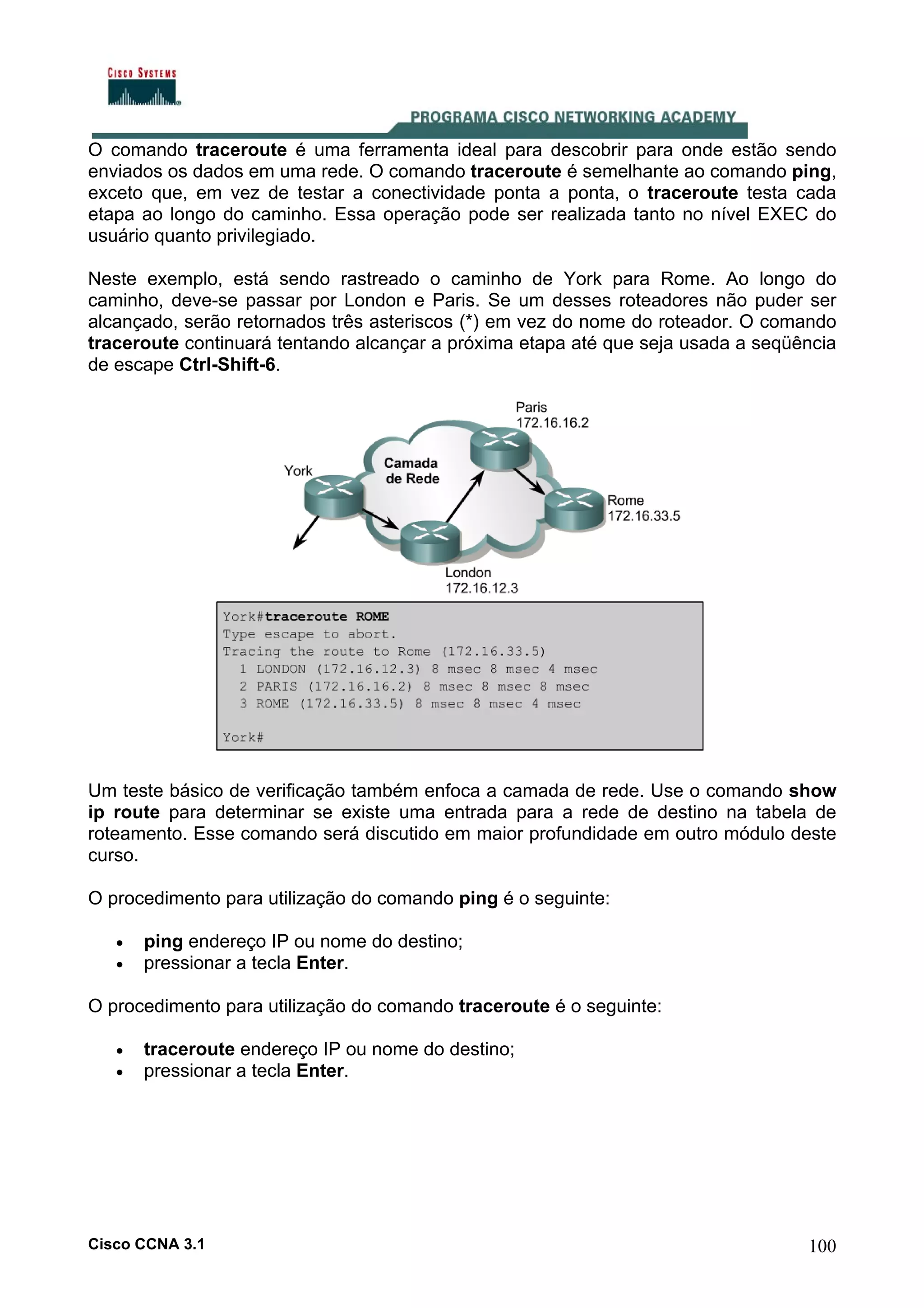 O comando traceroute é uma ferramenta ideal para descobrir para onde estão sendo
enviados os dados em uma rede. O comando traceroute é semelhante ao comando ping,
exceto que, em vez de testar a conectividade ponta a ponta, o traceroute testa cada
etapa ao longo do caminho. Essa operação pode ser realizada tanto no nível EXEC do
usuário quanto privilegiado.
Neste exemplo, está sendo rastreado o caminho de York para Rome. Ao longo do
caminho, deve-se passar por London e Paris. Se um desses roteadores não puder ser
alcançado, serão retornados três asteriscos (*) em vez do nome do roteador. O comando
traceroute continuará tentando alcançar a próxima etapa até que seja usada a seqüência
de escape Ctrl-Shift-6.

Um teste básico de verificação também enfoca a camada de rede. Use o comando show
ip route para determinar se existe uma entrada para a rede de destino na tabela de
roteamento. Esse comando será discutido em maior profundidade em outro módulo deste
curso.
O procedimento para utilização do comando ping é o seguinte:
•
•

ping endereço IP ou nome do destino;
pressionar a tecla Enter.

O procedimento para utilização do comando traceroute é o seguinte:
•
•

traceroute endereço IP ou nome do destino;
pressionar a tecla Enter.

Cisco CCNA 3.1

100

 