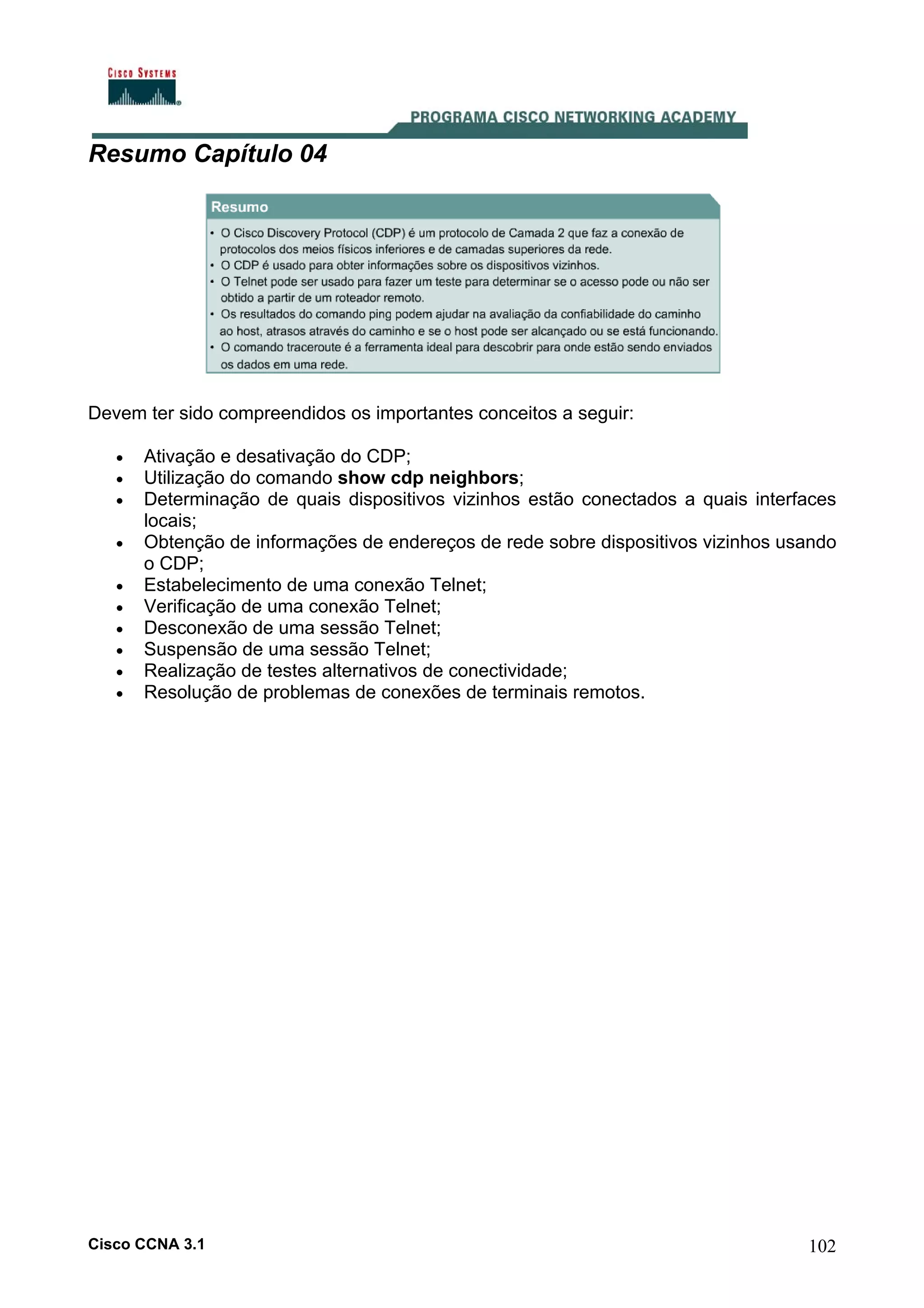 Resumo Capítulo 04

Devem ter sido compreendidos os importantes conceitos a seguir:
•
•
•
•
•
•
•
•
•
•

Ativação e desativação do CDP;
Utilização do comando show cdp neighbors;
Determinação de quais dispositivos vizinhos estão conectados a quais interfaces
locais;
Obtenção de informações de endereços de rede sobre dispositivos vizinhos usando
o CDP;
Estabelecimento de uma conexão Telnet;
Verificação de uma conexão Telnet;
Desconexão de uma sessão Telnet;
Suspensão de uma sessão Telnet;
Realização de testes alternativos de conectividade;
Resolução de problemas de conexões de terminais remotos.

Cisco CCNA 3.1

102

 