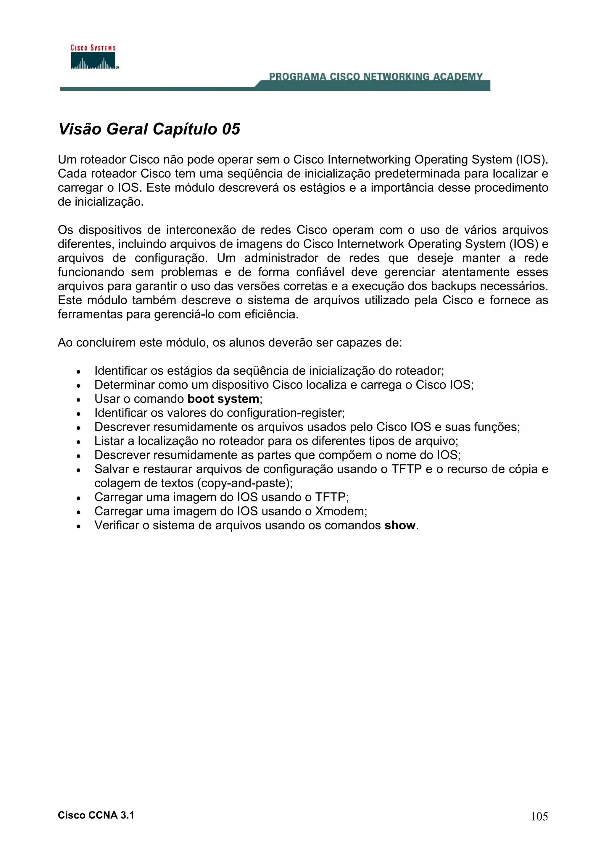 Visão Geral Capítulo 05
Um roteador Cisco não pode operar sem o Cisco Internetworking Operating System (IOS).
Cada roteador Cisco tem uma seqüência de inicialização predeterminada para localizar e
carregar o IOS. Este módulo descreverá os estágios e a importância desse procedimento
de inicialização.
Os dispositivos de interconexão de redes Cisco operam com o uso de vários arquivos
diferentes, incluindo arquivos de imagens do Cisco Internetwork Operating System (IOS) e
arquivos de configuração. Um administrador de redes que deseje manter a rede
funcionando sem problemas e de forma confiável deve gerenciar atentamente esses
arquivos para garantir o uso das versões corretas e a execução dos backups necessários.
Este módulo também descreve o sistema de arquivos utilizado pela Cisco e fornece as
ferramentas para gerenciá-lo com eficiência.
Ao concluírem este módulo, os alunos deverão ser capazes de:
•
•
•
•
•
•
•
•
•
•
•

Identificar os estágios da seqüência de inicialização do roteador;
Determinar como um dispositivo Cisco localiza e carrega o Cisco IOS;
Usar o comando boot system;
Identificar os valores do configuration-register;
Descrever resumidamente os arquivos usados pelo Cisco IOS e suas funções;
Listar a localização no roteador para os diferentes tipos de arquivo;
Descrever resumidamente as partes que compõem o nome do IOS;
Salvar e restaurar arquivos de configuração usando o TFTP e o recurso de cópia e
colagem de textos (copy-and-paste);
Carregar uma imagem do IOS usando o TFTP;
Carregar uma imagem do IOS usando o Xmodem;
Verificar o sistema de arquivos usando os comandos show.

Cisco CCNA 3.1

105

 