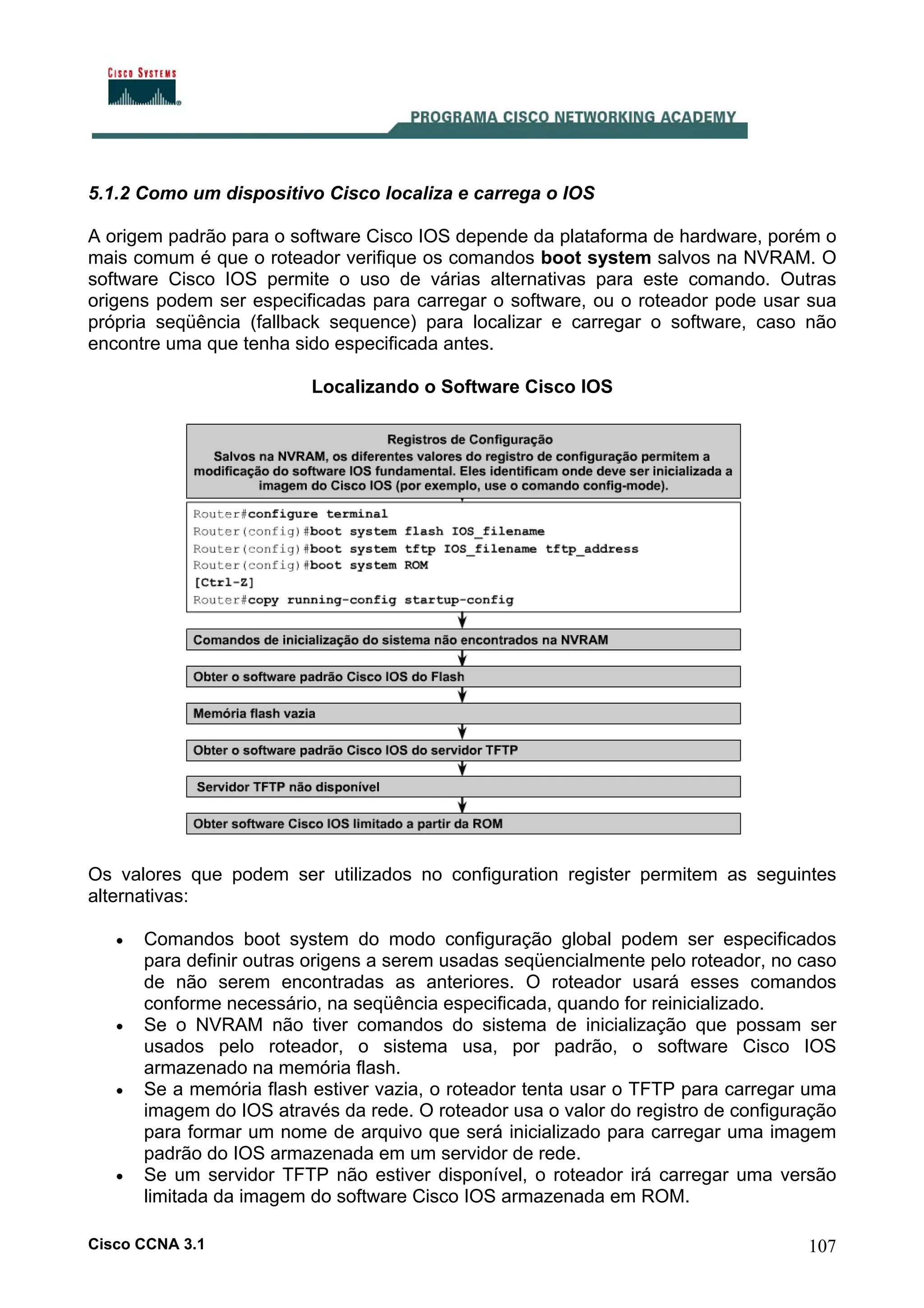 5.1.2 Como um dispositivo Cisco localiza e carrega o IOS
A origem padrão para o software Cisco IOS depende da plataforma de hardware, porém o
mais comum é que o roteador verifique os comandos boot system salvos na NVRAM. O
software Cisco IOS permite o uso de várias alternativas para este comando. Outras
origens podem ser especificadas para carregar o software, ou o roteador pode usar sua
própria seqüência (fallback sequence) para localizar e carregar o software, caso não
encontre uma que tenha sido especificada antes.
Localizando o Software Cisco IOS

Os valores que podem ser utilizados no configuration register permitem as seguintes
alternativas:
•

•

•

•

Comandos boot system do modo configuração global podem ser especificados
para definir outras origens a serem usadas seqüencialmente pelo roteador, no caso
de não serem encontradas as anteriores. O roteador usará esses comandos
conforme necessário, na seqüência especificada, quando for reinicializado.
Se o NVRAM não tiver comandos do sistema de inicialização que possam ser
usados pelo roteador, o sistema usa, por padrão, o software Cisco IOS
armazenado na memória flash.
Se a memória flash estiver vazia, o roteador tenta usar o TFTP para carregar uma
imagem do IOS através da rede. O roteador usa o valor do registro de configuração
para formar um nome de arquivo que será inicializado para carregar uma imagem
padrão do IOS armazenada em um servidor de rede.
Se um servidor TFTP não estiver disponível, o roteador irá carregar uma versão
limitada da imagem do software Cisco IOS armazenada em ROM.

Cisco CCNA 3.1

107

 
