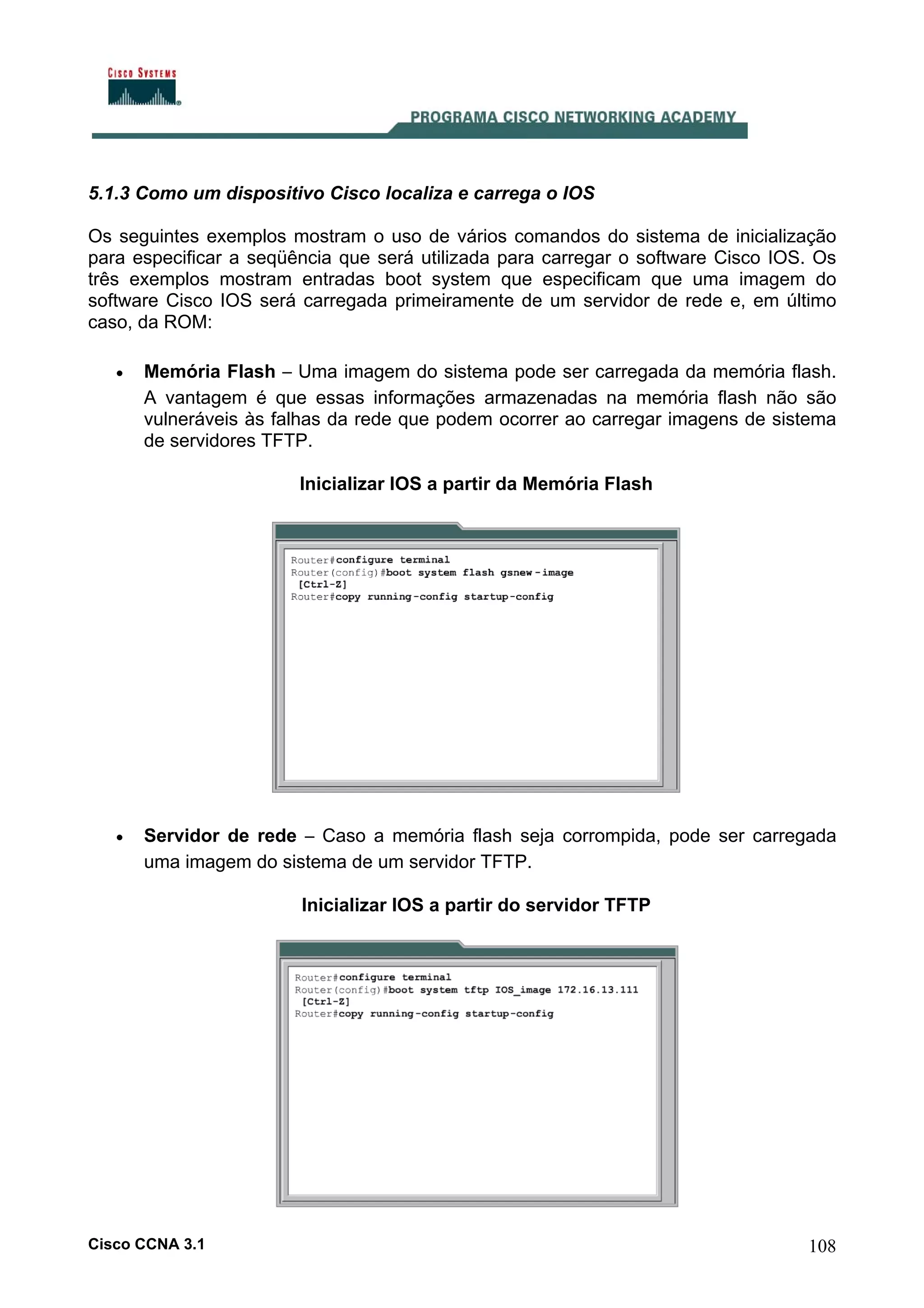 5.1.3 Como um dispositivo Cisco localiza e carrega o IOS
Os seguintes exemplos mostram o uso de vários comandos do sistema de inicialização
para especificar a seqüência que será utilizada para carregar o software Cisco IOS. Os
três exemplos mostram entradas boot system que especificam que uma imagem do
software Cisco IOS será carregada primeiramente de um servidor de rede e, em último
caso, da ROM:
•

Memória Flash – Uma imagem do sistema pode ser carregada da memória flash.
A vantagem é que essas informações armazenadas na memória flash não são
vulneráveis às falhas da rede que podem ocorrer ao carregar imagens de sistema
de servidores TFTP.
Inicializar IOS a partir da Memória Flash

•

Servidor de rede – Caso a memória flash seja corrompida, pode ser carregada
uma imagem do sistema de um servidor TFTP.
Inicializar IOS a partir do servidor TFTP

Cisco CCNA 3.1

108

 