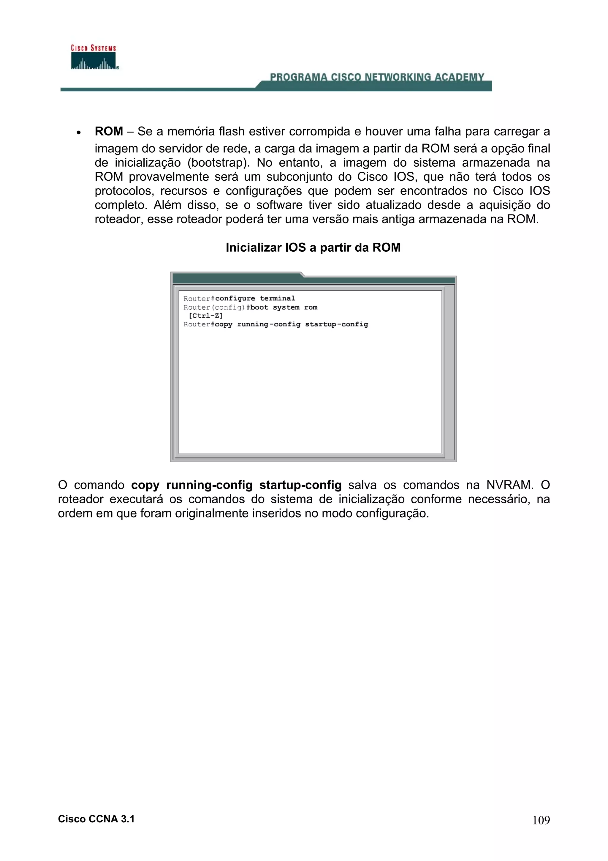 •

ROM – Se a memória flash estiver corrompida e houver uma falha para carregar a
imagem do servidor de rede, a carga da imagem a partir da ROM será a opção final
de inicialização (bootstrap). No entanto, a imagem do sistema armazenada na
ROM provavelmente será um subconjunto do Cisco IOS, que não terá todos os
protocolos, recursos e configurações que podem ser encontrados no Cisco IOS
completo. Além disso, se o software tiver sido atualizado desde a aquisição do
roteador, esse roteador poderá ter uma versão mais antiga armazenada na ROM.
Inicializar IOS a partir da ROM

O comando copy running-config startup-config salva os comandos na NVRAM. O
roteador executará os comandos do sistema de inicialização conforme necessário, na
ordem em que foram originalmente inseridos no modo configuração.

Cisco CCNA 3.1

109

 