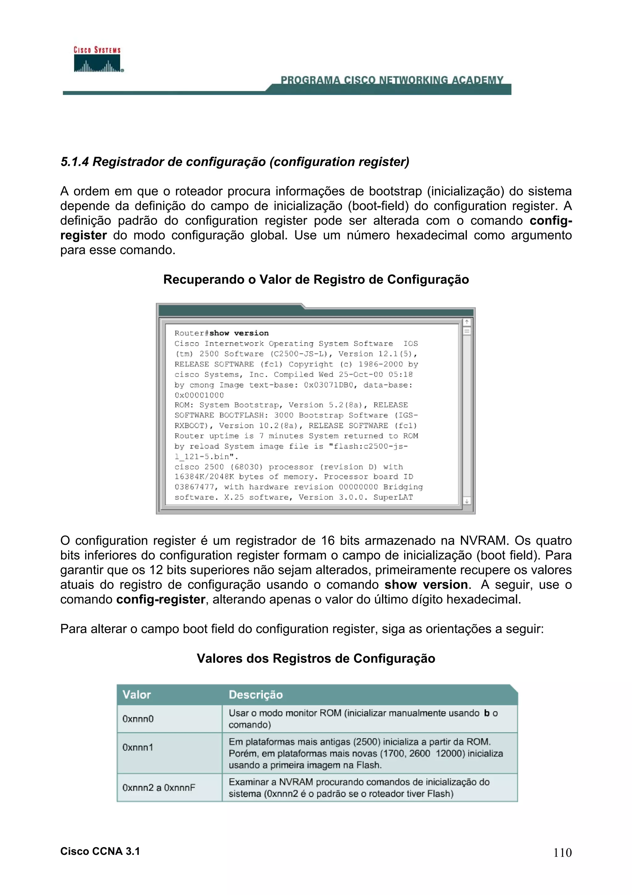 5.1.4 Registrador de configuração (configuration register)
A ordem em que o roteador procura informações de bootstrap (inicialização) do sistema
depende da definição do campo de inicialização (boot-field) do configuration register. A
definição padrão do configuration register pode ser alterada com o comando configregister do modo configuração global. Use um número hexadecimal como argumento
para esse comando.
Recuperando o Valor de Registro de Configuração

O configuration register é um registrador de 16 bits armazenado na NVRAM. Os quatro
bits inferiores do configuration register formam o campo de inicialização (boot field). Para
garantir que os 12 bits superiores não sejam alterados, primeiramente recupere os valores
atuais do registro de configuração usando o comando show version. A seguir, use o
comando config-register, alterando apenas o valor do último dígito hexadecimal.
Para alterar o campo boot field do configuration register, siga as orientações a seguir:
Valores dos Registros de Configuração

Cisco CCNA 3.1

110

 