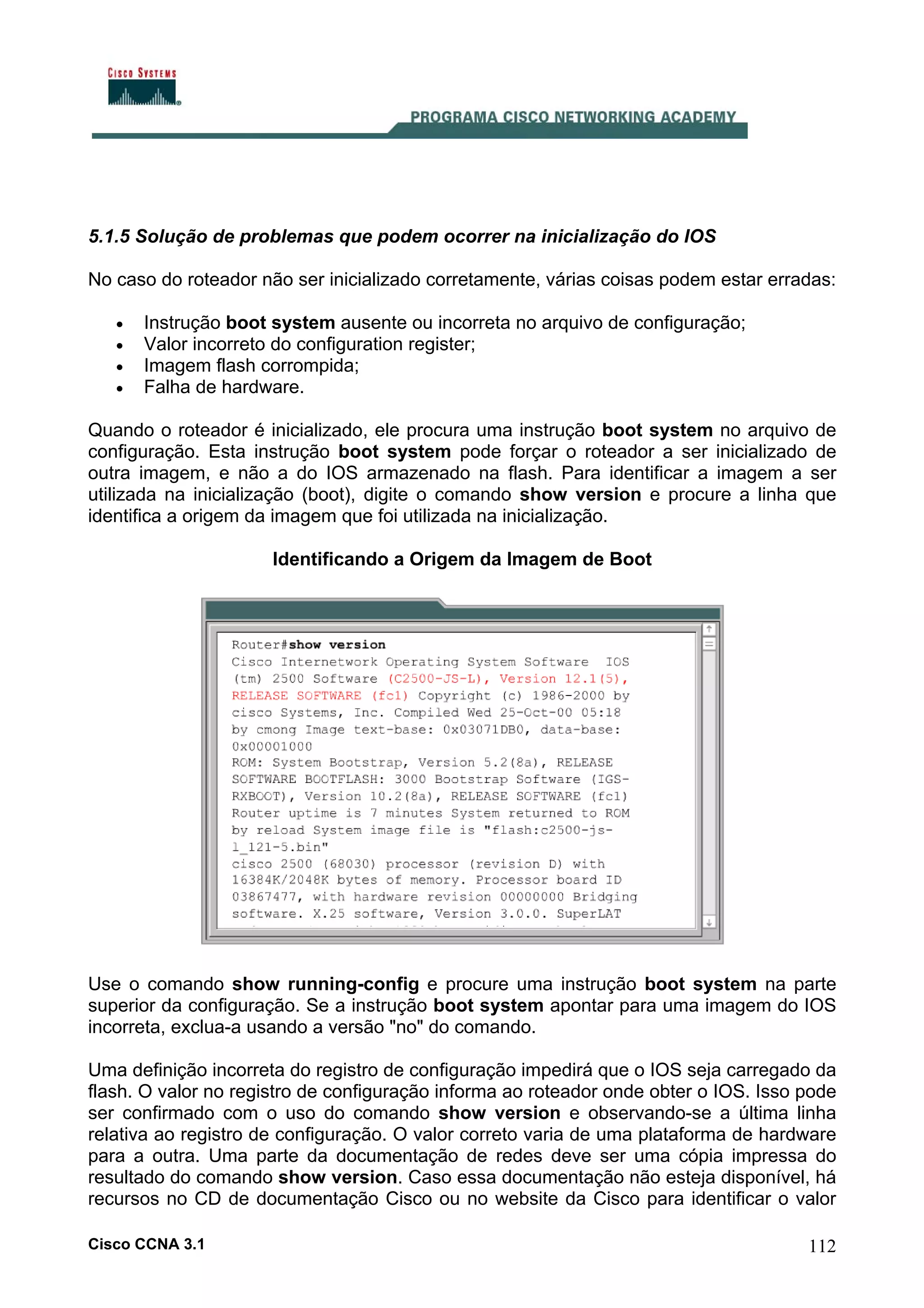 5.1.5 Solução de problemas que podem ocorrer na inicialização do IOS
No caso do roteador não ser inicializado corretamente, várias coisas podem estar erradas:
•
•
•
•

Instrução boot system ausente ou incorreta no arquivo de configuração;
Valor incorreto do configuration register;
Imagem flash corrompida;
Falha de hardware.

Quando o roteador é inicializado, ele procura uma instrução boot system no arquivo de
configuração. Esta instrução boot system pode forçar o roteador a ser inicializado de
outra imagem, e não a do IOS armazenado na flash. Para identificar a imagem a ser
utilizada na inicialização (boot), digite o comando show version e procure a linha que
identifica a origem da imagem que foi utilizada na inicialização.
Identificando a Origem da Imagem de Boot

Use o comando show running-config e procure uma instrução boot system na parte
superior da configuração. Se a instrução boot system apontar para uma imagem do IOS
incorreta, exclua-a usando a versão "no" do comando.
Uma definição incorreta do registro de configuração impedirá que o IOS seja carregado da
flash. O valor no registro de configuração informa ao roteador onde obter o IOS. Isso pode
ser confirmado com o uso do comando show version e observando-se a última linha
relativa ao registro de configuração. O valor correto varia de uma plataforma de hardware
para a outra. Uma parte da documentação de redes deve ser uma cópia impressa do
resultado do comando show version. Caso essa documentação não esteja disponível, há
recursos no CD de documentação Cisco ou no website da Cisco para identificar o valor
Cisco CCNA 3.1

112

 