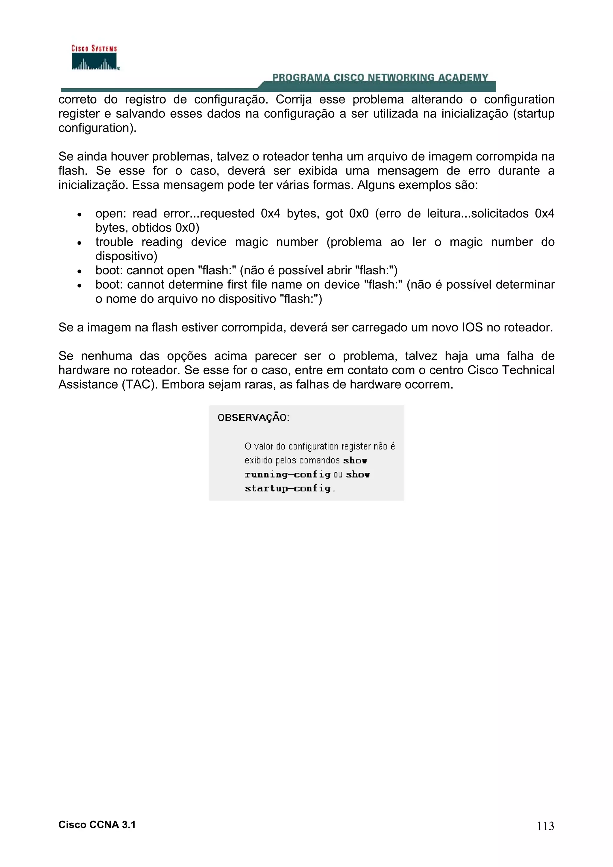 correto do registro de configuração. Corrija esse problema alterando o configuration
register e salvando esses dados na configuração a ser utilizada na inicialização (startup
configuration).
Se ainda houver problemas, talvez o roteador tenha um arquivo de imagem corrompida na
flash. Se esse for o caso, deverá ser exibida uma mensagem de erro durante a
inicialização. Essa mensagem pode ter várias formas. Alguns exemplos são:
•
•
•
•

open: read error...requested 0x4 bytes, got 0x0 (erro de leitura...solicitados 0x4
bytes, obtidos 0x0)
trouble reading device magic number (problema ao ler o magic number do
dispositivo)
boot: cannot open "flash:" (não é possível abrir "flash:")
boot: cannot determine first file name on device "flash:" (não é possível determinar
o nome do arquivo no dispositivo "flash:")

Se a imagem na flash estiver corrompida, deverá ser carregado um novo IOS no roteador.
Se nenhuma das opções acima parecer ser o problema, talvez haja uma falha de
hardware no roteador. Se esse for o caso, entre em contato com o centro Cisco Technical
Assistance (TAC). Embora sejam raras, as falhas de hardware ocorrem.

Cisco CCNA 3.1

113

 