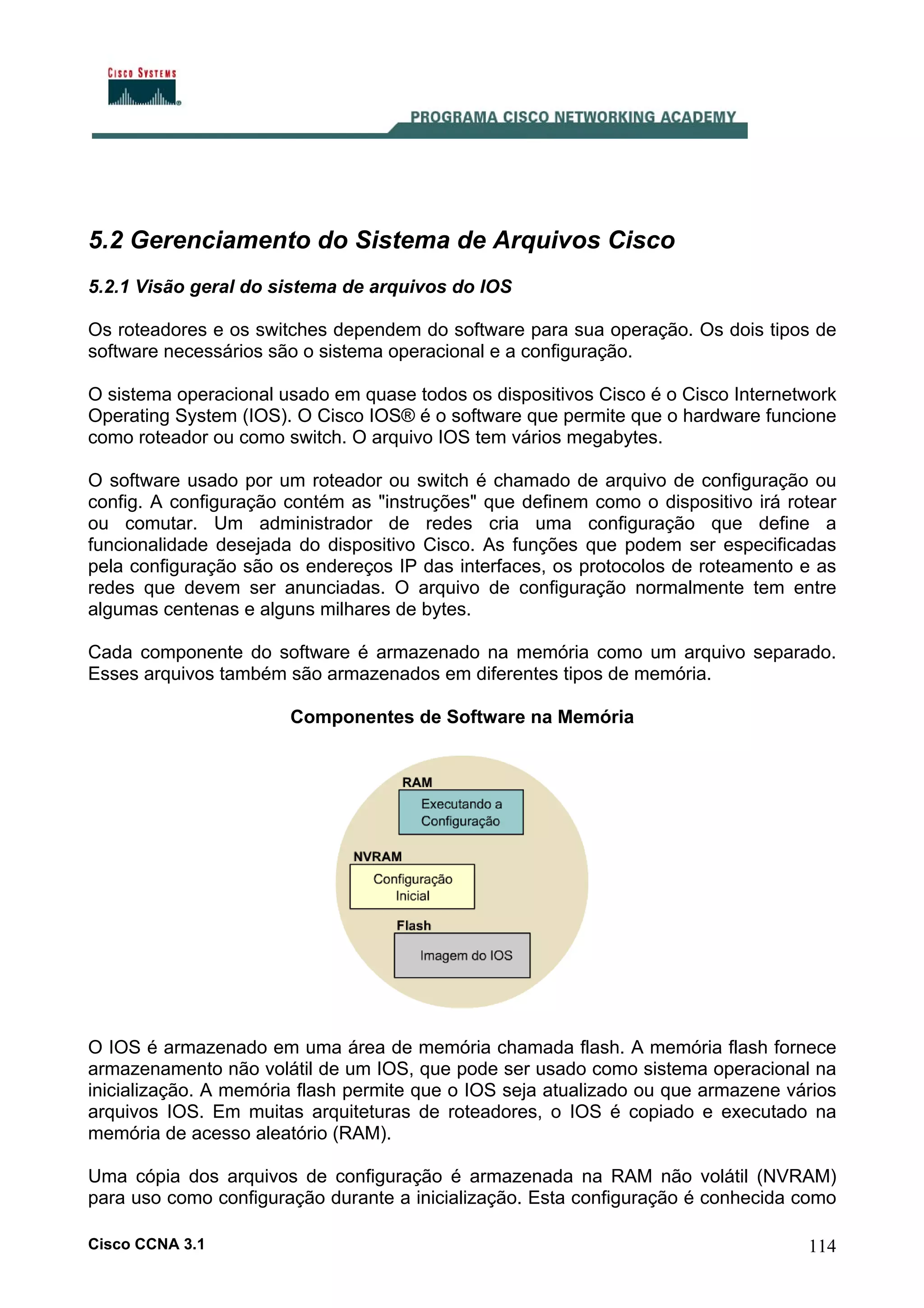 5.2 Gerenciamento do Sistema de Arquivos Cisco
5.2.1 Visão geral do sistema de arquivos do IOS
Os roteadores e os switches dependem do software para sua operação. Os dois tipos de
software necessários são o sistema operacional e a configuração.
O sistema operacional usado em quase todos os dispositivos Cisco é o Cisco Internetwork
Operating System (IOS). O Cisco IOS® é o software que permite que o hardware funcione
como roteador ou como switch. O arquivo IOS tem vários megabytes.
O software usado por um roteador ou switch é chamado de arquivo de configuração ou
config. A configuração contém as "instruções" que definem como o dispositivo irá rotear
ou comutar. Um administrador de redes cria uma configuração que define a
funcionalidade desejada do dispositivo Cisco. As funções que podem ser especificadas
pela configuração são os endereços IP das interfaces, os protocolos de roteamento e as
redes que devem ser anunciadas. O arquivo de configuração normalmente tem entre
algumas centenas e alguns milhares de bytes.
Cada componente do software é armazenado na memória como um arquivo separado.
Esses arquivos também são armazenados em diferentes tipos de memória.
Componentes de Software na Memória

O IOS é armazenado em uma área de memória chamada flash. A memória flash fornece
armazenamento não volátil de um IOS, que pode ser usado como sistema operacional na
inicialização. A memória flash permite que o IOS seja atualizado ou que armazene vários
arquivos IOS. Em muitas arquiteturas de roteadores, o IOS é copiado e executado na
memória de acesso aleatório (RAM).
Uma cópia dos arquivos de configuração é armazenada na RAM não volátil (NVRAM)
para uso como configuração durante a inicialização. Esta configuração é conhecida como
Cisco CCNA 3.1

114

 