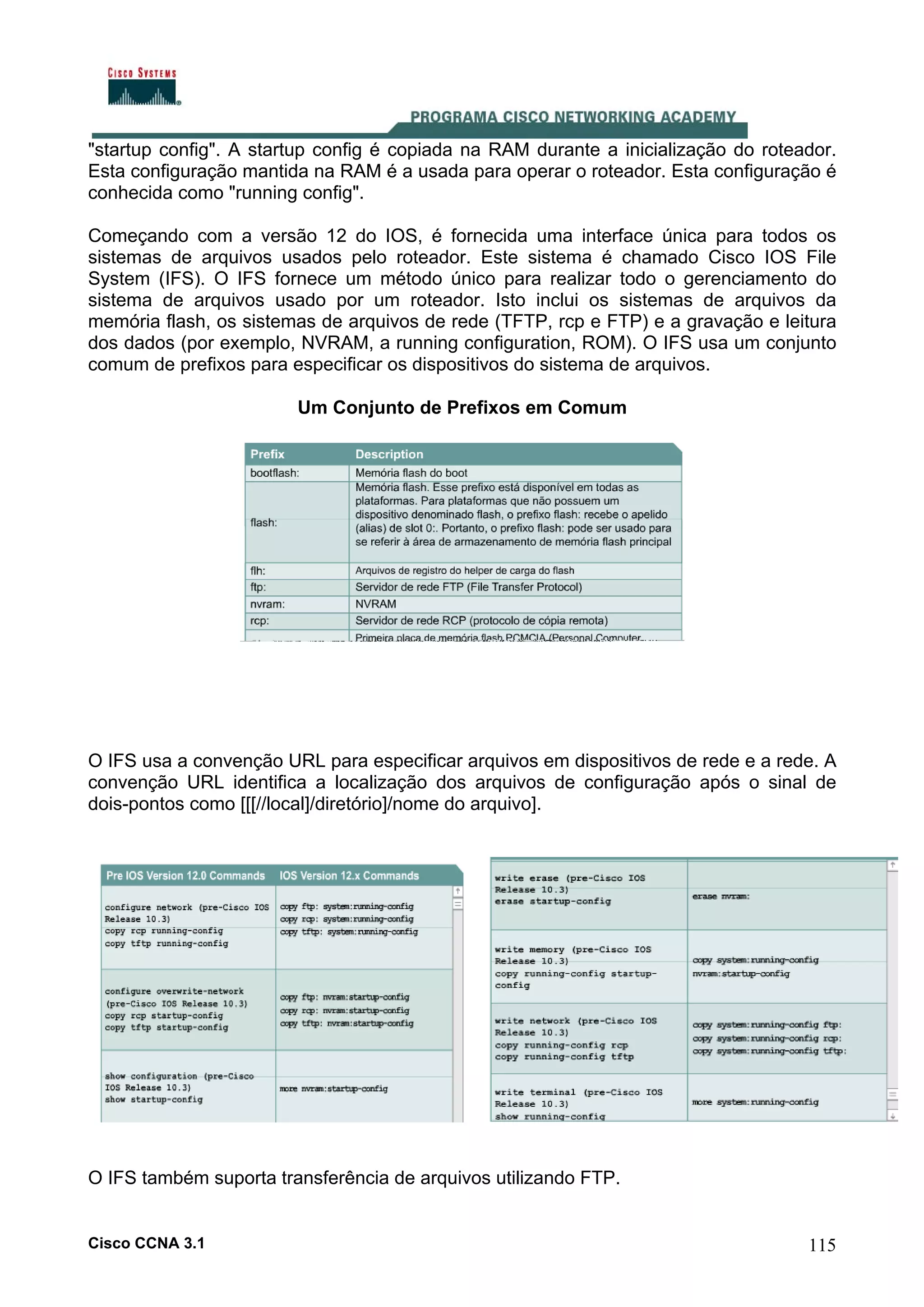 "startup config". A startup config é copiada na RAM durante a inicialização do roteador.
Esta configuração mantida na RAM é a usada para operar o roteador. Esta configuração é
conhecida como "running config".
Começando com a versão 12 do IOS, é fornecida uma interface única para todos os
sistemas de arquivos usados pelo roteador. Este sistema é chamado Cisco IOS File
System (IFS). O IFS fornece um método único para realizar todo o gerenciamento do
sistema de arquivos usado por um roteador. Isto inclui os sistemas de arquivos da
memória flash, os sistemas de arquivos de rede (TFTP, rcp e FTP) e a gravação e leitura
dos dados (por exemplo, NVRAM, a running configuration, ROM). O IFS usa um conjunto
comum de prefixos para especificar os dispositivos do sistema de arquivos.
Um Conjunto de Prefixos em Comum

O IFS usa a convenção URL para especificar arquivos em dispositivos de rede e a rede. A
convenção URL identifica a localização dos arquivos de configuração após o sinal de
dois-pontos como [[[//local]/diretório]/nome do arquivo].

O IFS também suporta transferência de arquivos utilizando FTP.

Cisco CCNA 3.1

115

 