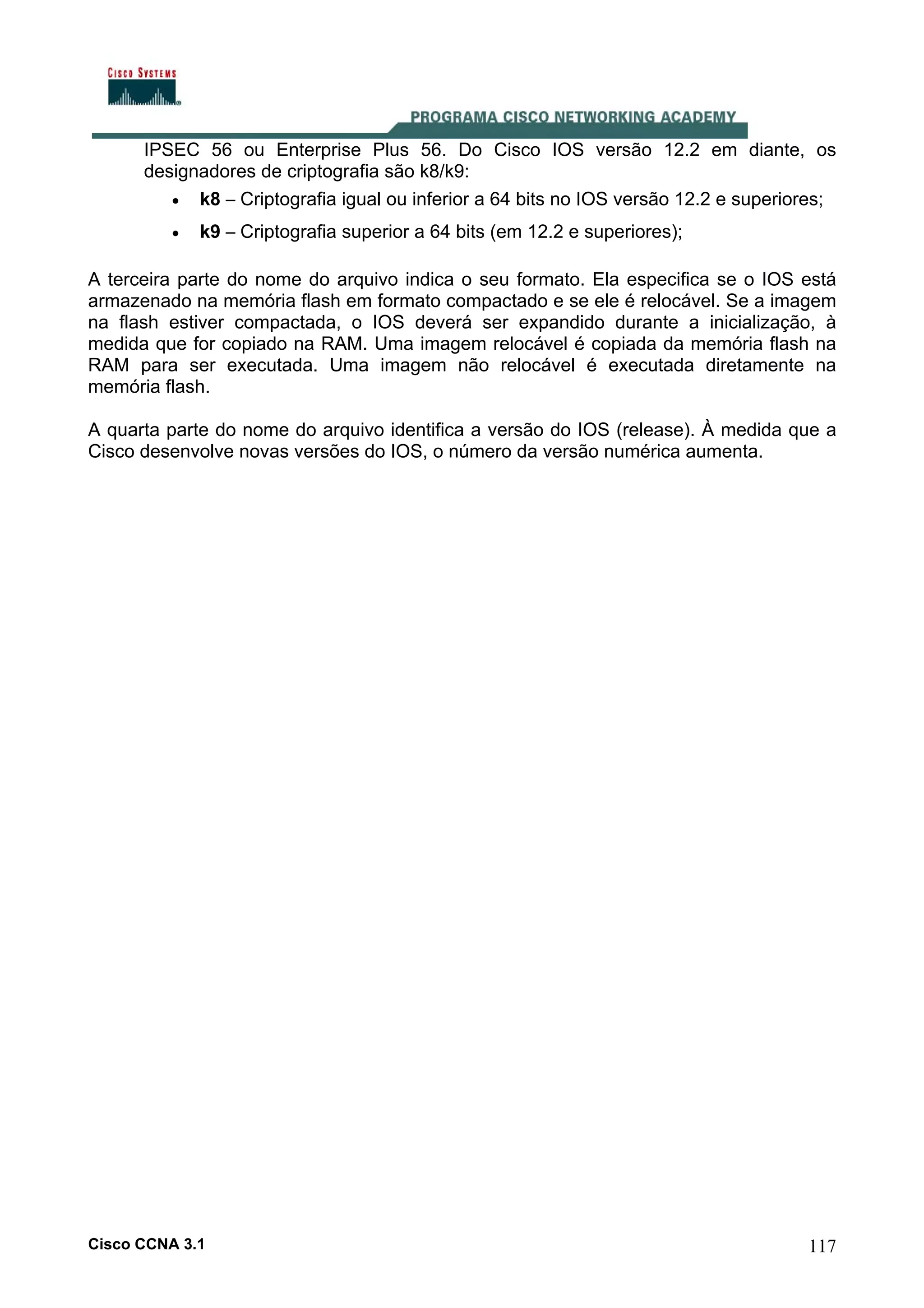 IPSEC 56 ou Enterprise Plus 56. Do Cisco IOS versão 12.2 em diante, os
designadores de criptografia são k8/k9:
• k8 – Criptografia igual ou inferior a 64 bits no IOS versão 12.2 e superiores;
•

k9 – Criptografia superior a 64 bits (em 12.2 e superiores);

A terceira parte do nome do arquivo indica o seu formato. Ela especifica se o IOS está
armazenado na memória flash em formato compactado e se ele é relocável. Se a imagem
na flash estiver compactada, o IOS deverá ser expandido durante a inicialização, à
medida que for copiado na RAM. Uma imagem relocável é copiada da memória flash na
RAM para ser executada. Uma imagem não relocável é executada diretamente na
memória flash.
A quarta parte do nome do arquivo identifica a versão do IOS (release). À medida que a
Cisco desenvolve novas versões do IOS, o número da versão numérica aumenta.

Cisco CCNA 3.1

117

 