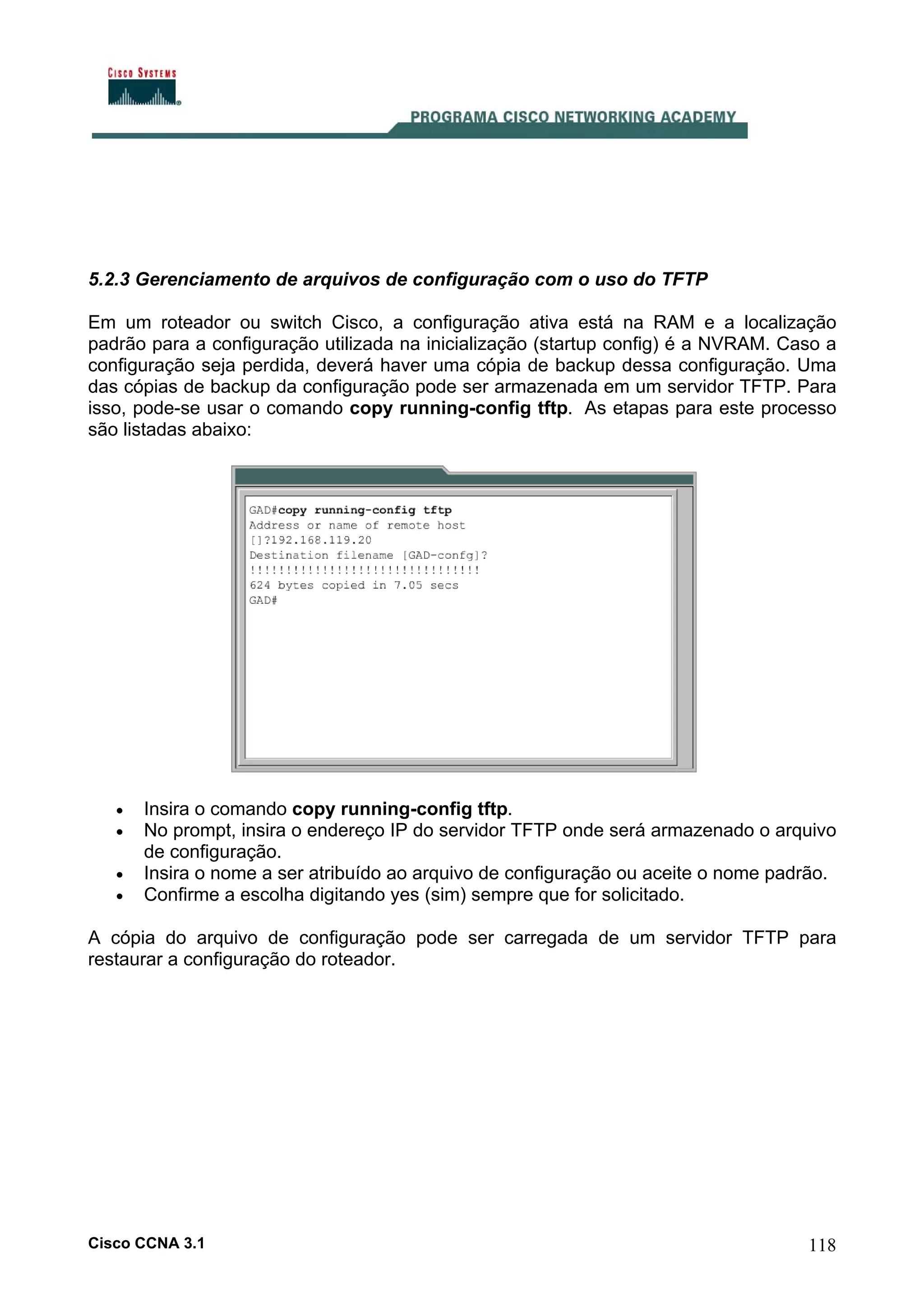 5.2.3 Gerenciamento de arquivos de configuração com o uso do TFTP
Em um roteador ou switch Cisco, a configuração ativa está na RAM e a localização
padrão para a configuração utilizada na inicialização (startup config) é a NVRAM. Caso a
configuração seja perdida, deverá haver uma cópia de backup dessa configuração. Uma
das cópias de backup da configuração pode ser armazenada em um servidor TFTP. Para
isso, pode-se usar o comando copy running-config tftp. As etapas para este processo
são listadas abaixo:

•
•
•
•

Insira o comando copy running-config tftp.
No prompt, insira o endereço IP do servidor TFTP onde será armazenado o arquivo
de configuração.
Insira o nome a ser atribuído ao arquivo de configuração ou aceite o nome padrão.
Confirme a escolha digitando yes (sim) sempre que for solicitado.

A cópia do arquivo de configuração pode ser carregada de um servidor TFTP para
restaurar a configuração do roteador.

Cisco CCNA 3.1

118

 