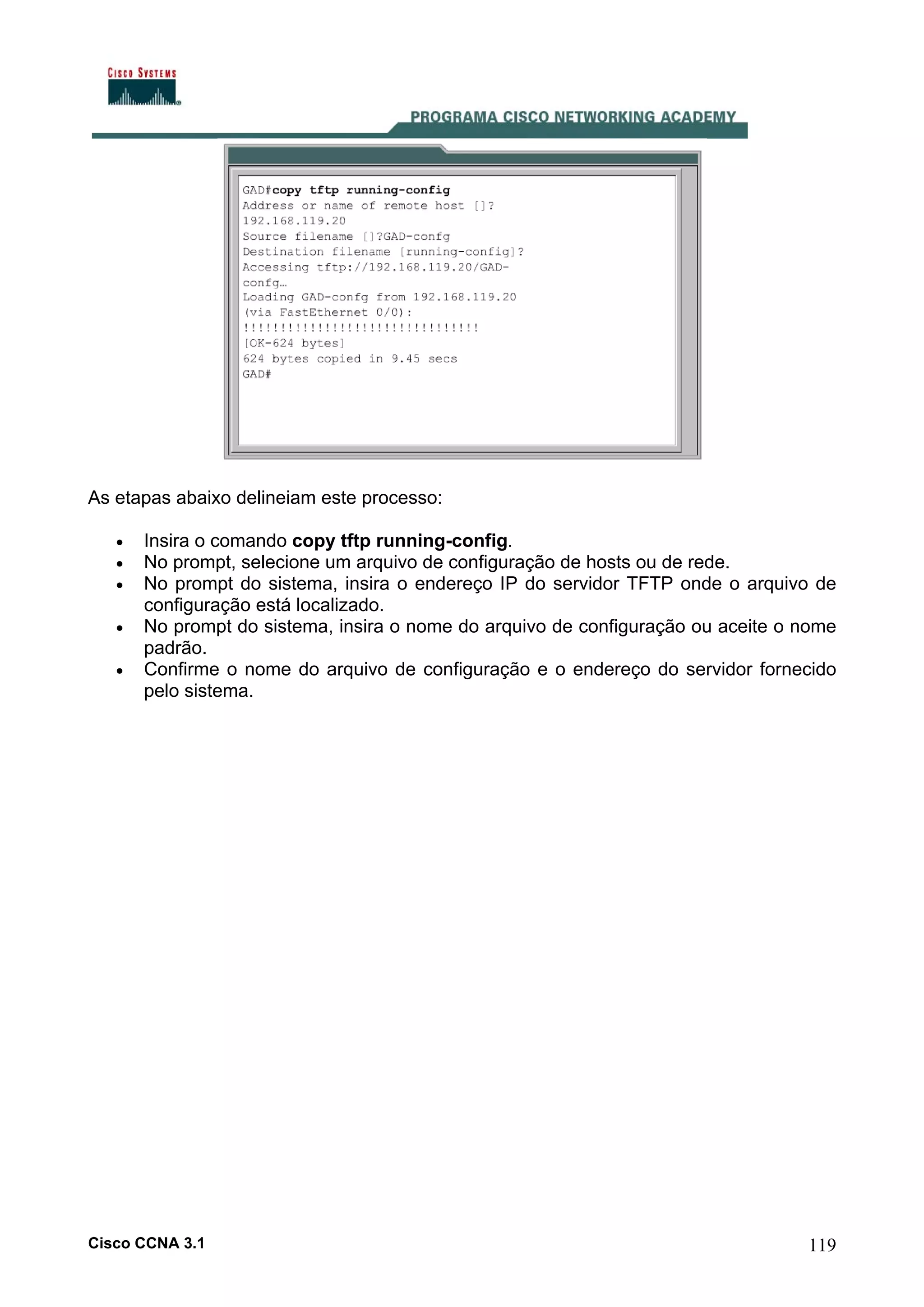 As etapas abaixo delineiam este processo:
•
•
•
•
•

Insira o comando copy tftp running-config.
No prompt, selecione um arquivo de configuração de hosts ou de rede.
No prompt do sistema, insira o endereço IP do servidor TFTP onde o arquivo de
configuração está localizado.
No prompt do sistema, insira o nome do arquivo de configuração ou aceite o nome
padrão.
Confirme o nome do arquivo de configuração e o endereço do servidor fornecido
pelo sistema.

Cisco CCNA 3.1

119

 