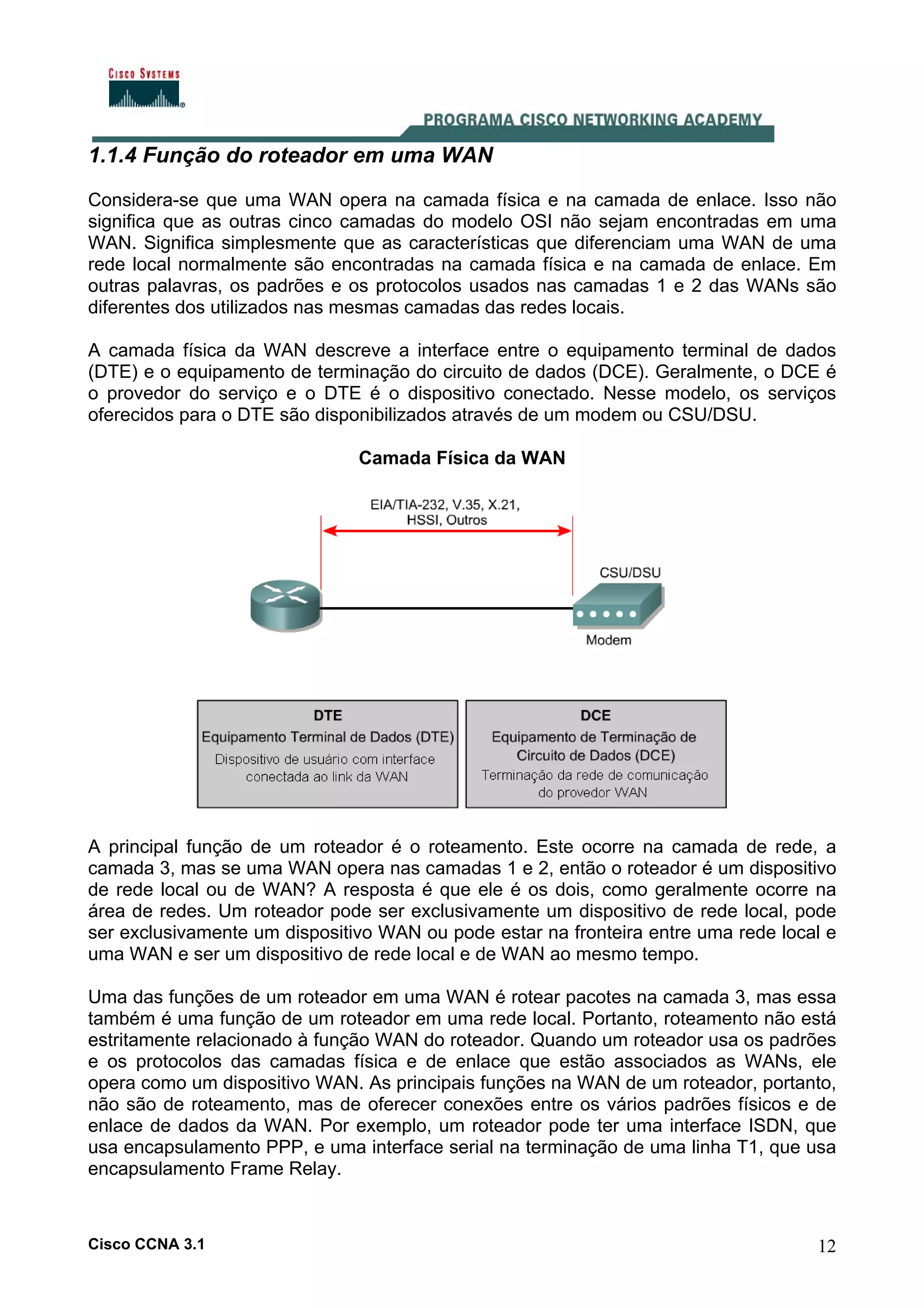1.1.4 Função do roteador em uma WAN
Considera-se que uma WAN opera na camada física e na camada de enlace. Isso não
significa que as outras cinco camadas do modelo OSI não sejam encontradas em uma
WAN. Significa simplesmente que as características que diferenciam uma WAN de uma
rede local normalmente são encontradas na camada física e na camada de enlace. Em
outras palavras, os padrões e os protocolos usados nas camadas 1 e 2 das WANs são
diferentes dos utilizados nas mesmas camadas das redes locais.
A camada física da WAN descreve a interface entre o equipamento terminal de dados
(DTE) e o equipamento de terminação do circuito de dados (DCE). Geralmente, o DCE é
o provedor do serviço e o DTE é o dispositivo conectado. Nesse modelo, os serviços
oferecidos para o DTE são disponibilizados através de um modem ou CSU/DSU.
Camada Física da WAN

A principal função de um roteador é o roteamento. Este ocorre na camada de rede, a
camada 3, mas se uma WAN opera nas camadas 1 e 2, então o roteador é um dispositivo
de rede local ou de WAN? A resposta é que ele é os dois, como geralmente ocorre na
área de redes. Um roteador pode ser exclusivamente um dispositivo de rede local, pode
ser exclusivamente um dispositivo WAN ou pode estar na fronteira entre uma rede local e
uma WAN e ser um dispositivo de rede local e de WAN ao mesmo tempo.
Uma das funções de um roteador em uma WAN é rotear pacotes na camada 3, mas essa
também é uma função de um roteador em uma rede local. Portanto, roteamento não está
estritamente relacionado à função WAN do roteador. Quando um roteador usa os padrões
e os protocolos das camadas física e de enlace que estão associados as WANs, ele
opera como um dispositivo WAN. As principais funções na WAN de um roteador, portanto,
não são de roteamento, mas de oferecer conexões entre os vários padrões físicos e de
enlace de dados da WAN. Por exemplo, um roteador pode ter uma interface ISDN, que
usa encapsulamento PPP, e uma interface serial na terminação de uma linha T1, que usa
encapsulamento Frame Relay.

Cisco CCNA 3.1

12

 