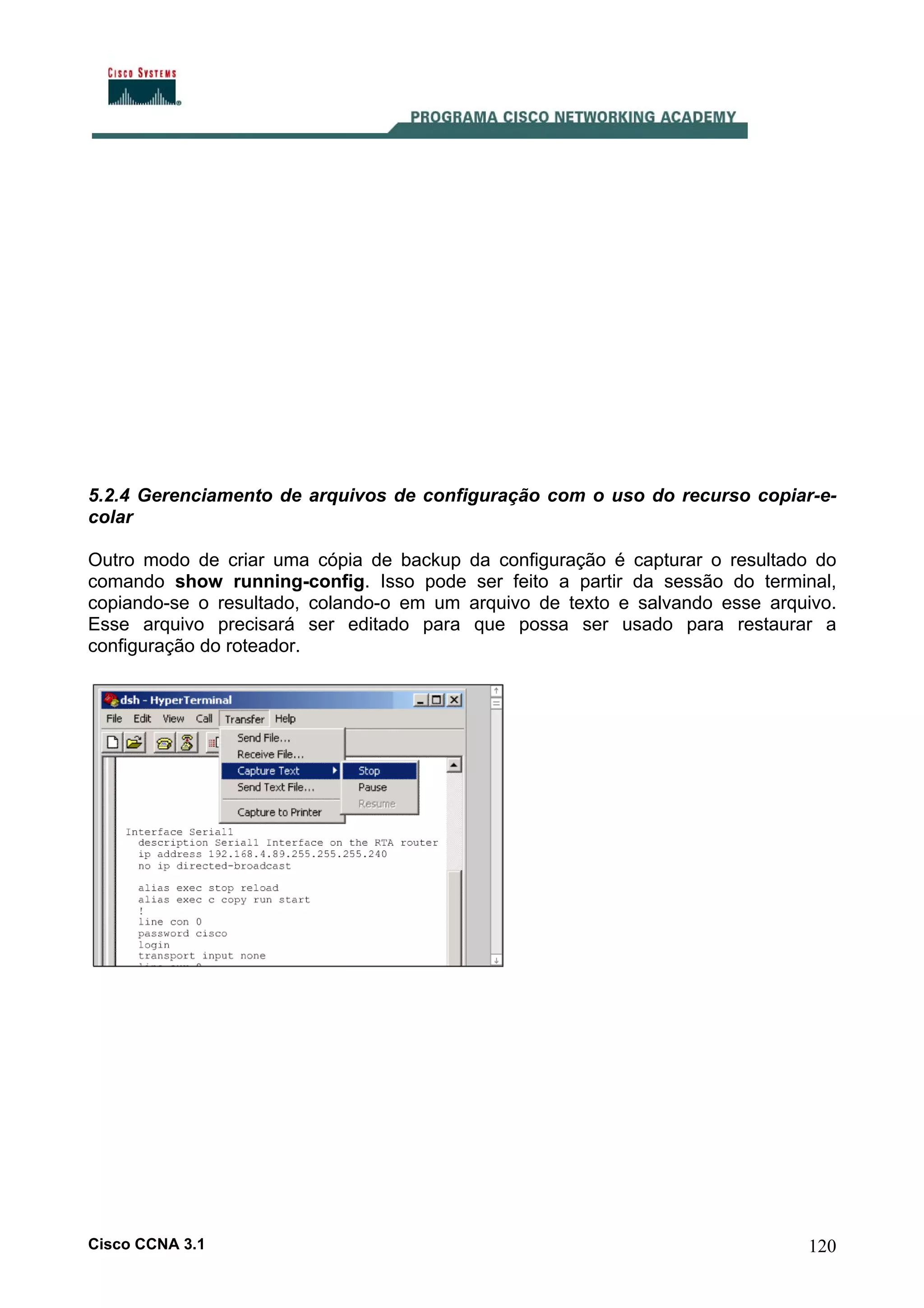 5.2.4 Gerenciamento de arquivos de configuração com o uso do recurso copiar-ecolar
Outro modo de criar uma cópia de backup da configuração é capturar o resultado do
comando show running-config. Isso pode ser feito a partir da sessão do terminal,
copiando-se o resultado, colando-o em um arquivo de texto e salvando esse arquivo.
Esse arquivo precisará ser editado para que possa ser usado para restaurar a
configuração do roteador.

Cisco CCNA 3.1

120

 