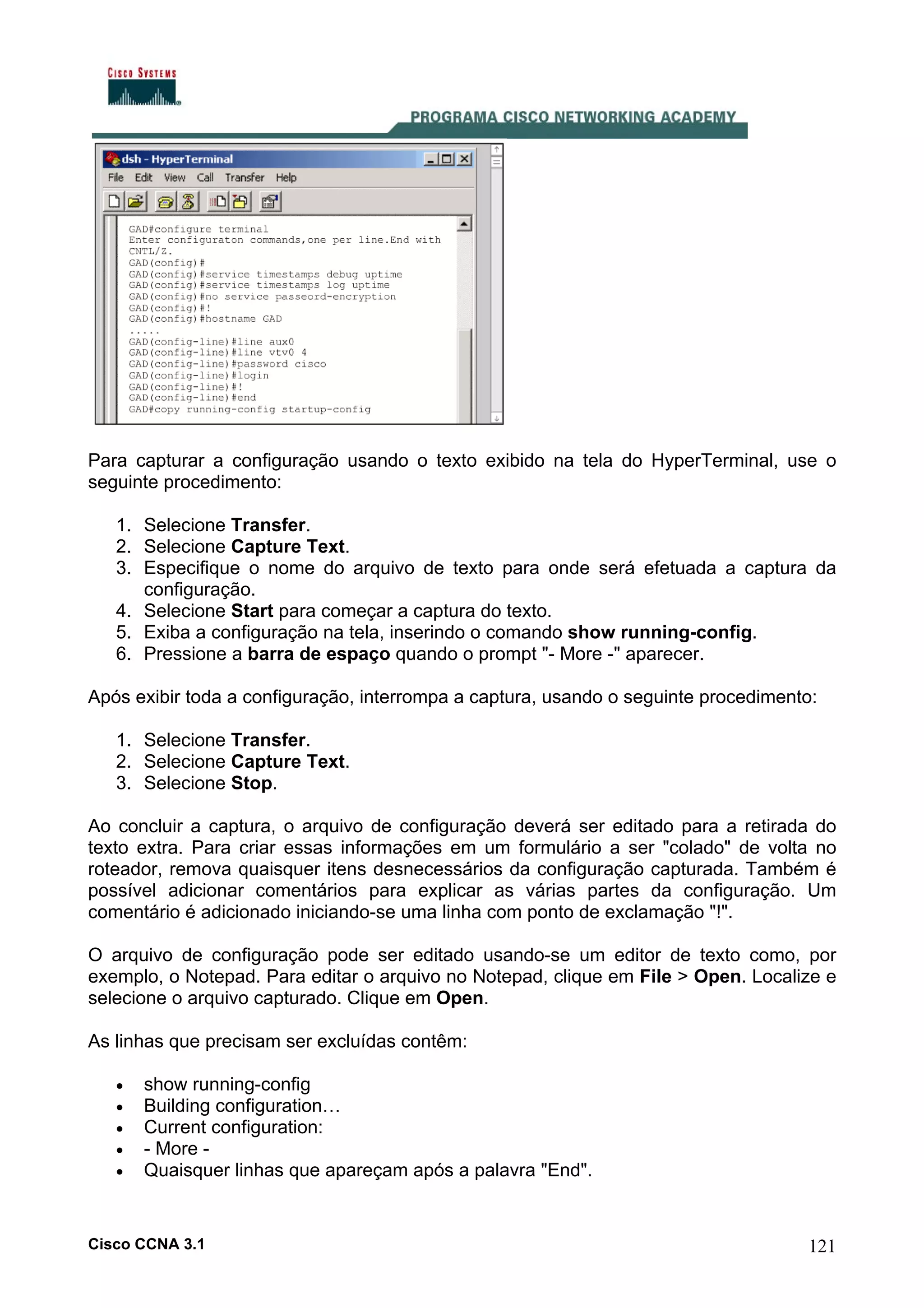 Para capturar a configuração usando o texto exibido na tela do HyperTerminal, use o
seguinte procedimento:
1. Selecione Transfer.
2. Selecione Capture Text.
3. Especifique o nome do arquivo de texto para onde será efetuada a captura da
configuração.
4. Selecione Start para começar a captura do texto.
5. Exiba a configuração na tela, inserindo o comando show running-config.
6. Pressione a barra de espaço quando o prompt "- More -" aparecer.
Após exibir toda a configuração, interrompa a captura, usando o seguinte procedimento:
1. Selecione Transfer.
2. Selecione Capture Text.
3. Selecione Stop.
Ao concluir a captura, o arquivo de configuração deverá ser editado para a retirada do
texto extra. Para criar essas informações em um formulário a ser "colado" de volta no
roteador, remova quaisquer itens desnecessários da configuração capturada. Também é
possível adicionar comentários para explicar as várias partes da configuração. Um
comentário é adicionado iniciando-se uma linha com ponto de exclamação "!".
O arquivo de configuração pode ser editado usando-se um editor de texto como, por
exemplo, o Notepad. Para editar o arquivo no Notepad, clique em File > Open. Localize e
selecione o arquivo capturado. Clique em Open.
As linhas que precisam ser excluídas contêm:
•
•
•
•
•

show running-config
Building configuration…
Current configuration:
- More Quaisquer linhas que apareçam após a palavra "End".

Cisco CCNA 3.1

121

 