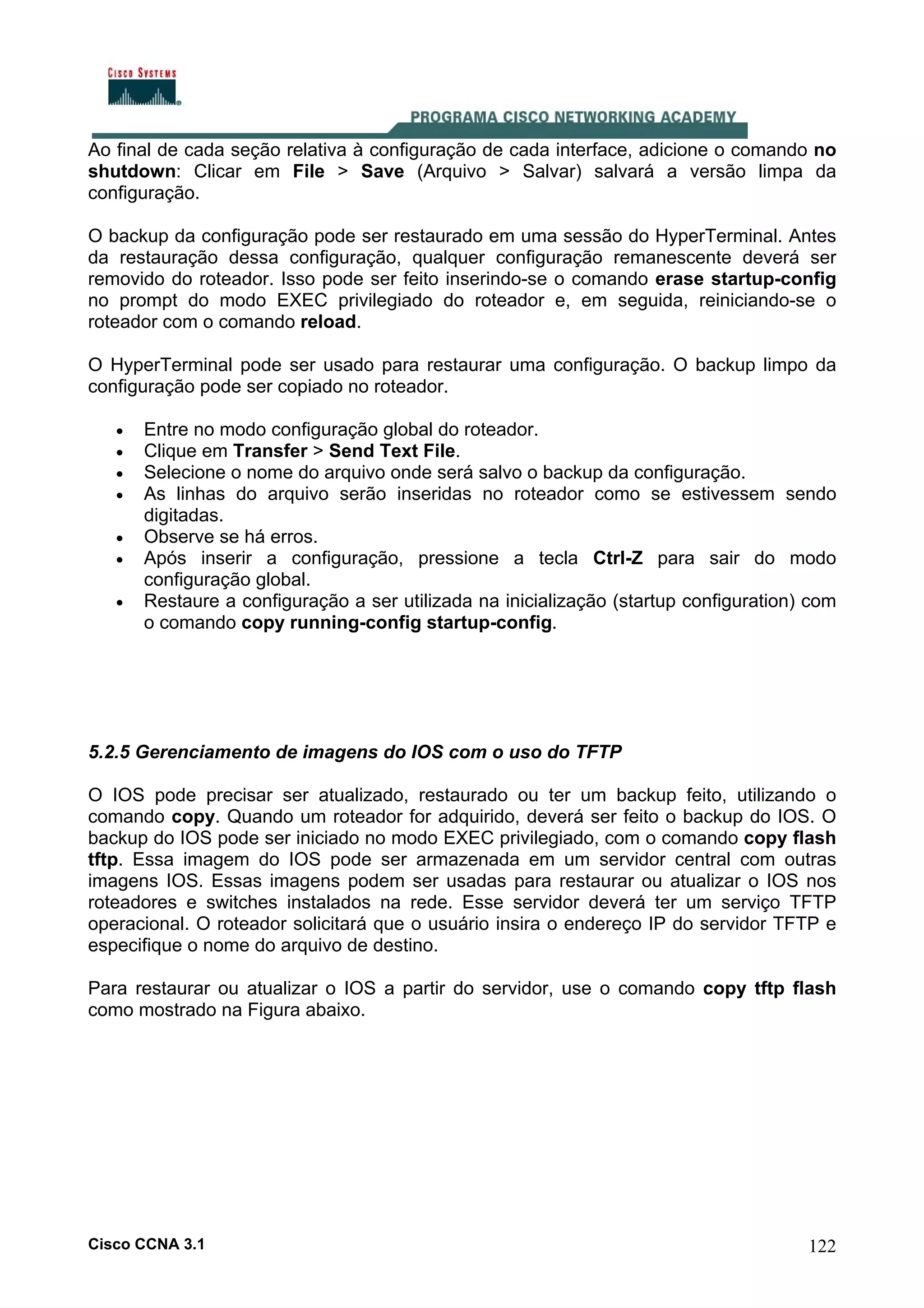 Ao final de cada seção relativa à configuração de cada interface, adicione o comando no
shutdown: Clicar em File > Save (Arquivo > Salvar) salvará a versão limpa da
configuração.
O backup da configuração pode ser restaurado em uma sessão do HyperTerminal. Antes
da restauração dessa configuração, qualquer configuração remanescente deverá ser
removido do roteador. Isso pode ser feito inserindo-se o comando erase startup-config
no prompt do modo EXEC privilegiado do roteador e, em seguida, reiniciando-se o
roteador com o comando reload.
O HyperTerminal pode ser usado para restaurar uma configuração. O backup limpo da
configuração pode ser copiado no roteador.
•
•
•
•
•
•
•

Entre no modo configuração global do roteador.
Clique em Transfer > Send Text File.
Selecione o nome do arquivo onde será salvo o backup da configuração.
As linhas do arquivo serão inseridas no roteador como se estivessem sendo
digitadas.
Observe se há erros.
Após inserir a configuração, pressione a tecla Ctrl-Z para sair do modo
configuração global.
Restaure a configuração a ser utilizada na inicialização (startup configuration) com
o comando copy running-config startup-config.

5.2.5 Gerenciamento de imagens do IOS com o uso do TFTP
O IOS pode precisar ser atualizado, restaurado ou ter um backup feito, utilizando o
comando copy. Quando um roteador for adquirido, deverá ser feito o backup do IOS. O
backup do IOS pode ser iniciado no modo EXEC privilegiado, com o comando copy flash
tftp. Essa imagem do IOS pode ser armazenada em um servidor central com outras
imagens IOS. Essas imagens podem ser usadas para restaurar ou atualizar o IOS nos
roteadores e switches instalados na rede. Esse servidor deverá ter um serviço TFTP
operacional. O roteador solicitará que o usuário insira o endereço IP do servidor TFTP e
especifique o nome do arquivo de destino.
Para restaurar ou atualizar o IOS a partir do servidor, use o comando copy tftp flash
como mostrado na Figura abaixo.

Cisco CCNA 3.1

122

 