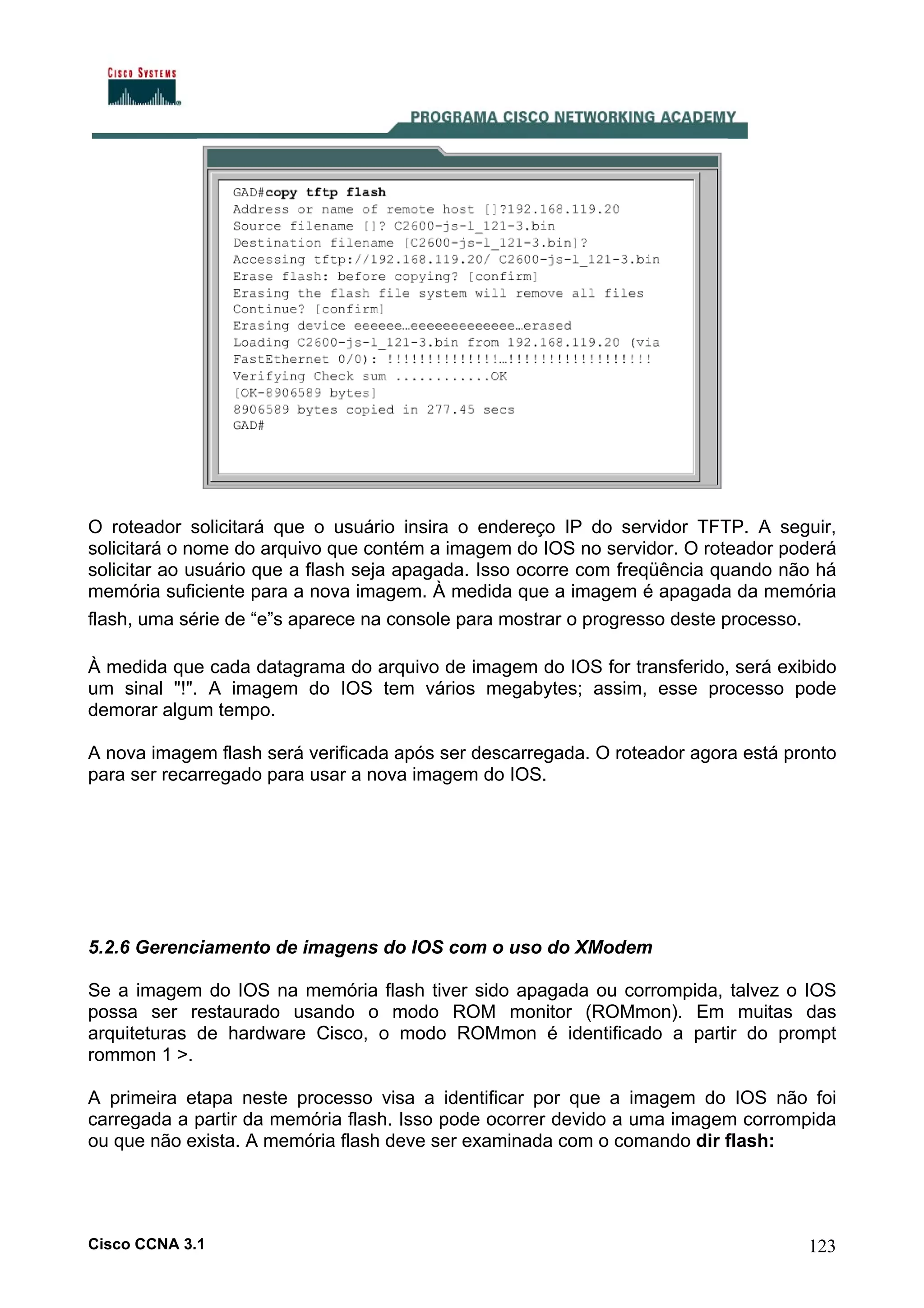 O roteador solicitará que o usuário insira o endereço IP do servidor TFTP. A seguir,
solicitará o nome do arquivo que contém a imagem do IOS no servidor. O roteador poderá
solicitar ao usuário que a flash seja apagada. Isso ocorre com freqüência quando não há
memória suficiente para a nova imagem. À medida que a imagem é apagada da memória
flash, uma série de “e”s aparece na console para mostrar o progresso deste processo.
À medida que cada datagrama do arquivo de imagem do IOS for transferido, será exibido
um sinal "!". A imagem do IOS tem vários megabytes; assim, esse processo pode
demorar algum tempo.
A nova imagem flash será verificada após ser descarregada. O roteador agora está pronto
para ser recarregado para usar a nova imagem do IOS.

5.2.6 Gerenciamento de imagens do IOS com o uso do XModem
Se a imagem do IOS na memória flash tiver sido apagada ou corrompida, talvez o IOS
possa ser restaurado usando o modo ROM monitor (ROMmon). Em muitas das
arquiteturas de hardware Cisco, o modo ROMmon é identificado a partir do prompt
rommon 1 >.
A primeira etapa neste processo visa a identificar por que a imagem do IOS não foi
carregada a partir da memória flash. Isso pode ocorrer devido a uma imagem corrompida
ou que não exista. A memória flash deve ser examinada com o comando dir flash:

Cisco CCNA 3.1

123

 