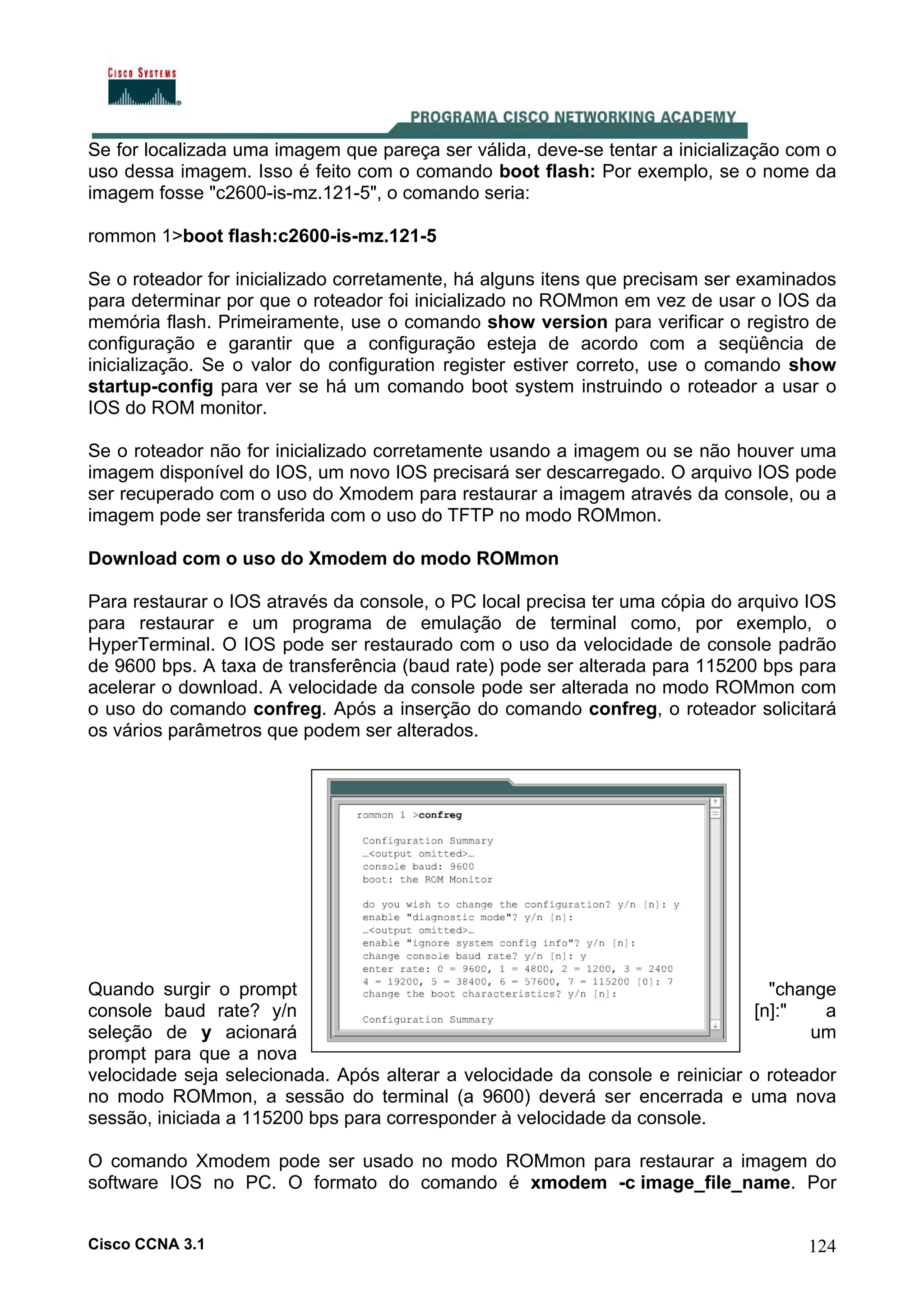 Se for localizada uma imagem que pareça ser válida, deve-se tentar a inicialização com o
uso dessa imagem. Isso é feito com o comando boot flash: Por exemplo, se o nome da
imagem fosse "c2600-is-mz.121-5", o comando seria:
rommon 1>boot flash:c2600-is-mz.121-5
Se o roteador for inicializado corretamente, há alguns itens que precisam ser examinados
para determinar por que o roteador foi inicializado no ROMmon em vez de usar o IOS da
memória flash. Primeiramente, use o comando show version para verificar o registro de
configuração e garantir que a configuração esteja de acordo com a seqüência de
inicialização. Se o valor do configuration register estiver correto, use o comando show
startup-config para ver se há um comando boot system instruindo o roteador a usar o
IOS do ROM monitor.
Se o roteador não for inicializado corretamente usando a imagem ou se não houver uma
imagem disponível do IOS, um novo IOS precisará ser descarregado. O arquivo IOS pode
ser recuperado com o uso do Xmodem para restaurar a imagem através da console, ou a
imagem pode ser transferida com o uso do TFTP no modo ROMmon.
Download com o uso do Xmodem do modo ROMmon
Para restaurar o IOS através da console, o PC local precisa ter uma cópia do arquivo IOS
para restaurar e um programa de emulação de terminal como, por exemplo, o
HyperTerminal. O IOS pode ser restaurado com o uso da velocidade de console padrão
de 9600 bps. A taxa de transferência (baud rate) pode ser alterada para 115200 bps para
acelerar o download. A velocidade da console pode ser alterada no modo ROMmon com
o uso do comando confreg. Após a inserção do comando confreg, o roteador solicitará
os vários parâmetros que podem ser alterados.

Quando surgir o prompt
"change
console baud rate? y/n
[n]:"
a
um
seleção de y acionará
prompt para que a nova
velocidade seja selecionada. Após alterar a velocidade da console e reiniciar o roteador
no modo ROMmon, a sessão do terminal (a 9600) deverá ser encerrada e uma nova
sessão, iniciada a 115200 bps para corresponder à velocidade da console.
O comando Xmodem pode ser usado no modo ROMmon para restaurar a imagem do
software IOS no PC. O formato do comando é xmodem -c image_file_name. Por
Cisco CCNA 3.1

124

 