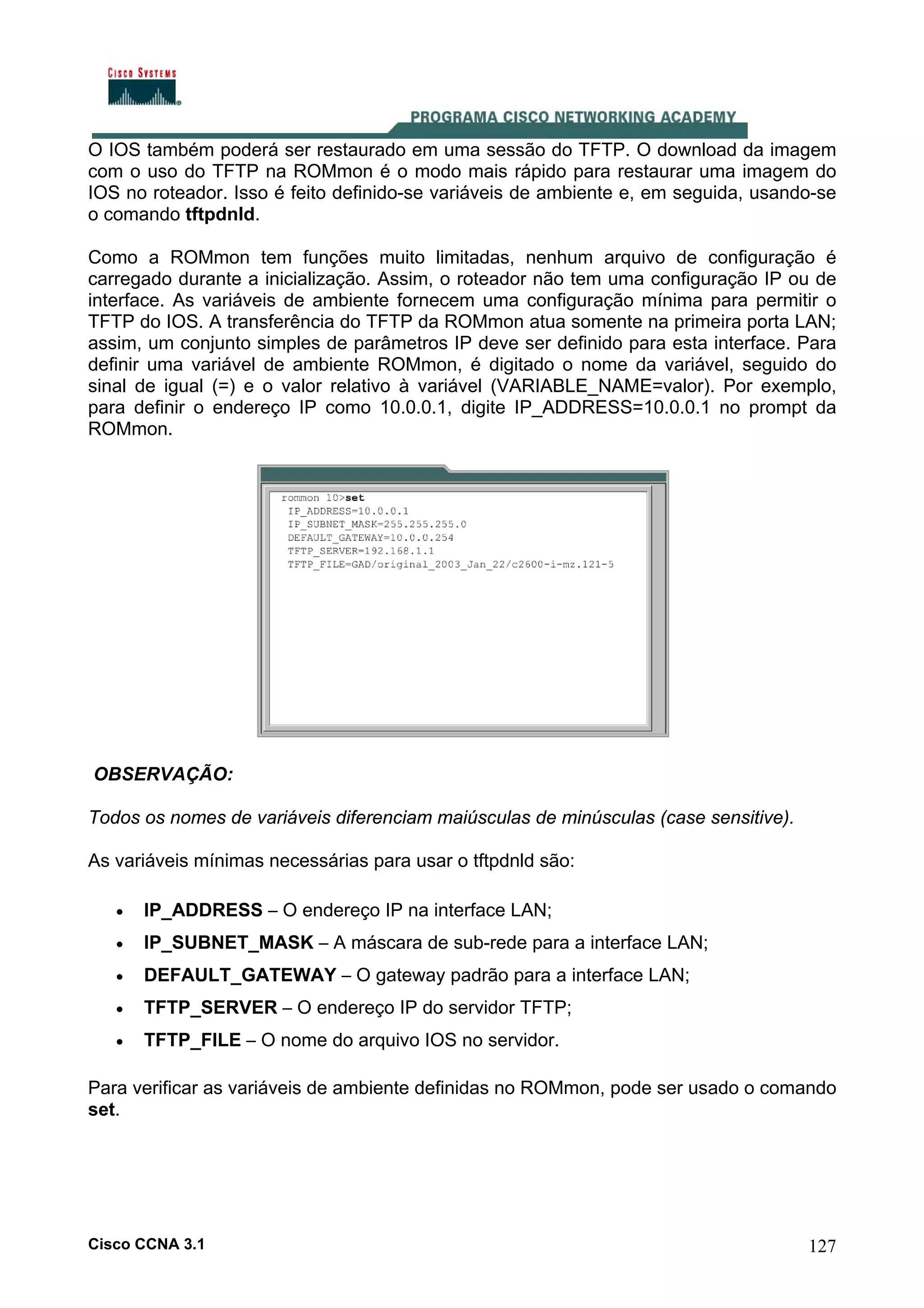 O IOS também poderá ser restaurado em uma sessão do TFTP. O download da imagem
com o uso do TFTP na ROMmon é o modo mais rápido para restaurar uma imagem do
IOS no roteador. Isso é feito definido-se variáveis de ambiente e, em seguida, usando-se
o comando tftpdnld.
Como a ROMmon tem funções muito limitadas, nenhum arquivo de configuração é
carregado durante a inicialização. Assim, o roteador não tem uma configuração IP ou de
interface. As variáveis de ambiente fornecem uma configuração mínima para permitir o
TFTP do IOS. A transferência do TFTP da ROMmon atua somente na primeira porta LAN;
assim, um conjunto simples de parâmetros IP deve ser definido para esta interface. Para
definir uma variável de ambiente ROMmon, é digitado o nome da variável, seguido do
sinal de igual (=) e o valor relativo à variável (VARIABLE_NAME=valor). Por exemplo,
para definir o endereço IP como 10.0.0.1, digite IP_ADDRESS=10.0.0.1 no prompt da
ROMmon.

OBSERVAÇÃO:
Todos os nomes de variáveis diferenciam maiúsculas de minúsculas (case sensitive).
As variáveis mínimas necessárias para usar o tftpdnld são:
•

IP_ADDRESS – O endereço IP na interface LAN;

•

IP_SUBNET_MASK – A máscara de sub-rede para a interface LAN;

•

DEFAULT_GATEWAY – O gateway padrão para a interface LAN;

•

TFTP_SERVER – O endereço IP do servidor TFTP;

•

TFTP_FILE – O nome do arquivo IOS no servidor.

Para verificar as variáveis de ambiente definidas no ROMmon, pode ser usado o comando
set.

Cisco CCNA 3.1

127

 