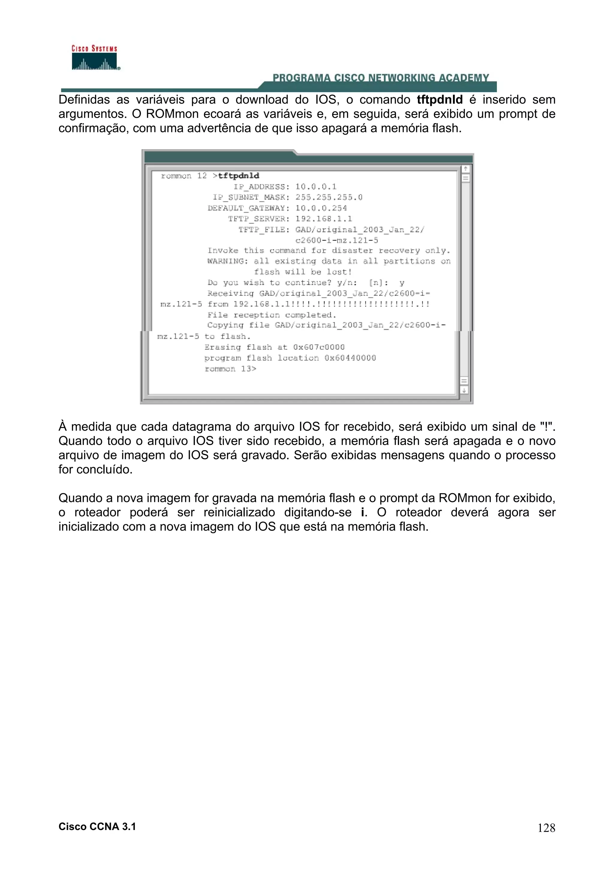 Definidas as variáveis para o download do IOS, o comando tftpdnld é inserido sem
argumentos. O ROMmon ecoará as variáveis e, em seguida, será exibido um prompt de
confirmação, com uma advertência de que isso apagará a memória flash.

À medida que cada datagrama do arquivo IOS for recebido, será exibido um sinal de "!".
Quando todo o arquivo IOS tiver sido recebido, a memória flash será apagada e o novo
arquivo de imagem do IOS será gravado. Serão exibidas mensagens quando o processo
for concluído.
Quando a nova imagem for gravada na memória flash e o prompt da ROMmon for exibido,
o roteador poderá ser reinicializado digitando-se i. O roteador deverá agora ser
inicializado com a nova imagem do IOS que está na memória flash.

Cisco CCNA 3.1

128

 