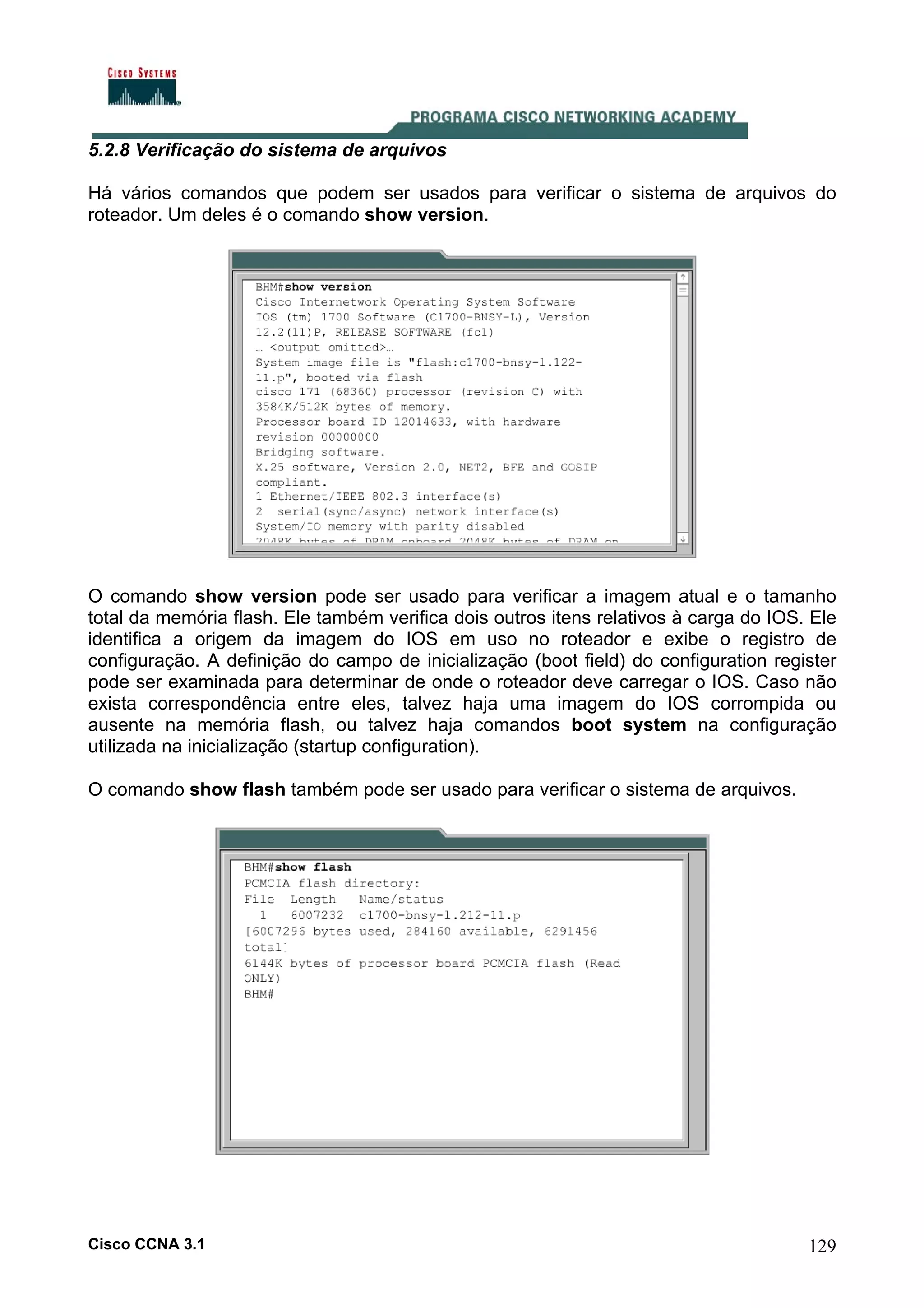 5.2.8 Verificação do sistema de arquivos
Há vários comandos que podem ser usados para verificar o sistema de arquivos do
roteador. Um deles é o comando show version.

O comando show version pode ser usado para verificar a imagem atual e o tamanho
total da memória flash. Ele também verifica dois outros itens relativos à carga do IOS. Ele
identifica a origem da imagem do IOS em uso no roteador e exibe o registro de
configuração. A definição do campo de inicialização (boot field) do configuration register
pode ser examinada para determinar de onde o roteador deve carregar o IOS. Caso não
exista correspondência entre eles, talvez haja uma imagem do IOS corrompida ou
ausente na memória flash, ou talvez haja comandos boot system na configuração
utilizada na inicialização (startup configuration).
O comando show flash também pode ser usado para verificar o sistema de arquivos.

Cisco CCNA 3.1

129

 