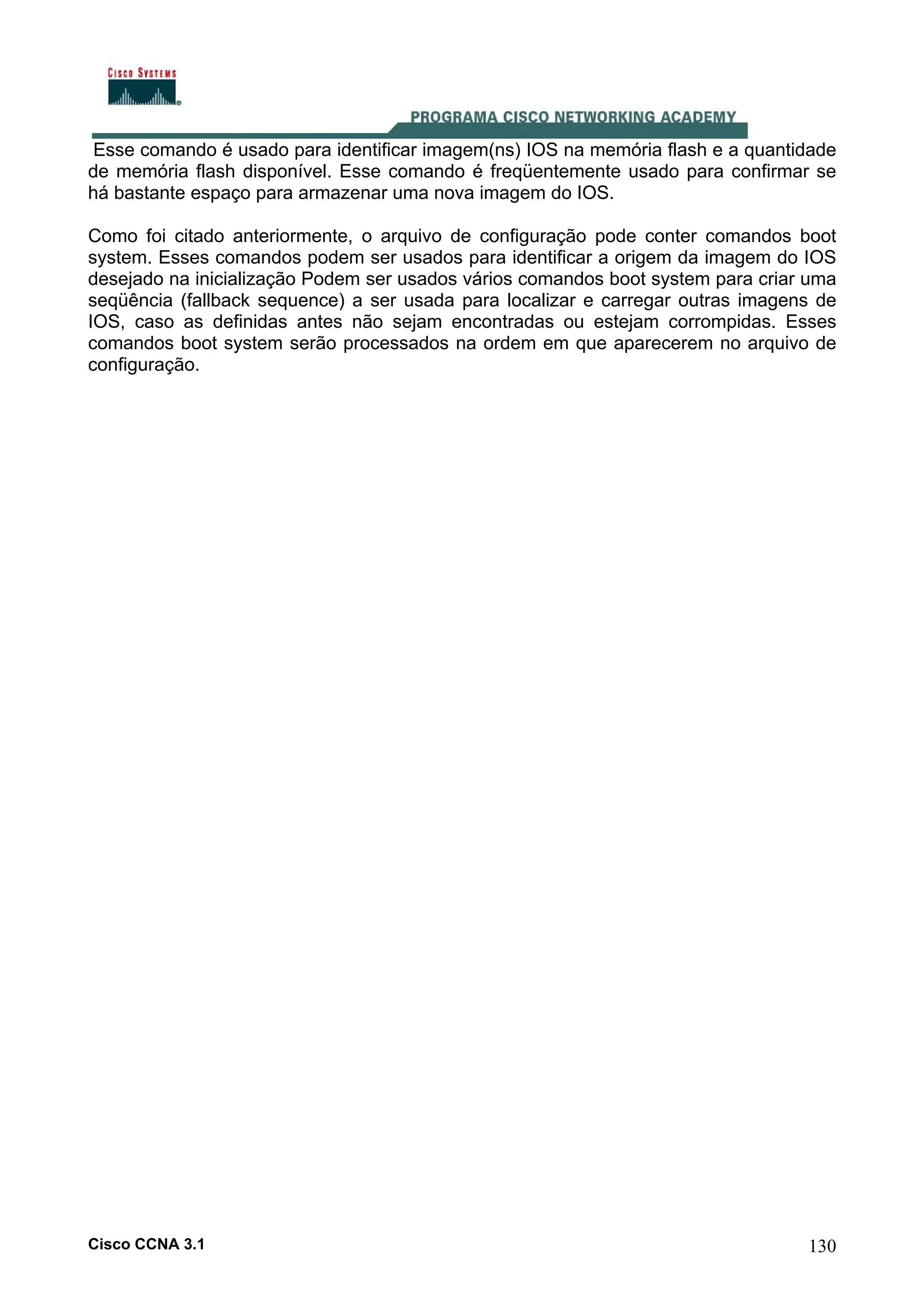Esse comando é usado para identificar imagem(ns) IOS na memória flash e a quantidade
de memória flash disponível. Esse comando é freqüentemente usado para confirmar se
há bastante espaço para armazenar uma nova imagem do IOS.
Como foi citado anteriormente, o arquivo de configuração pode conter comandos boot
system. Esses comandos podem ser usados para identificar a origem da imagem do IOS
desejado na inicialização Podem ser usados vários comandos boot system para criar uma
seqüência (fallback sequence) a ser usada para localizar e carregar outras imagens de
IOS, caso as definidas antes não sejam encontradas ou estejam corrompidas. Esses
comandos boot system serão processados na ordem em que aparecerem no arquivo de
configuração.

Cisco CCNA 3.1

130

 