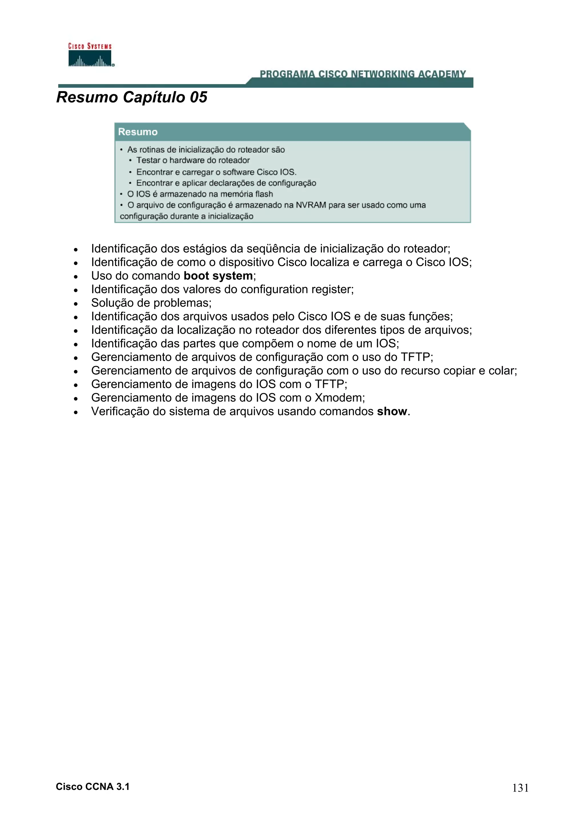 Resumo Capítulo 05

•
•
•
•
•
•
•
•
•
•
•
•
•

Identificação dos estágios da seqüência de inicialização do roteador;
Identificação de como o dispositivo Cisco localiza e carrega o Cisco IOS;
Uso do comando boot system;
Identificação dos valores do configuration register;
Solução de problemas;
Identificação dos arquivos usados pelo Cisco IOS e de suas funções;
Identificação da localização no roteador dos diferentes tipos de arquivos;
Identificação das partes que compõem o nome de um IOS;
Gerenciamento de arquivos de configuração com o uso do TFTP;
Gerenciamento de arquivos de configuração com o uso do recurso copiar e colar;
Gerenciamento de imagens do IOS com o TFTP;
Gerenciamento de imagens do IOS com o Xmodem;
Verificação do sistema de arquivos usando comandos show.

Cisco CCNA 3.1

131

 